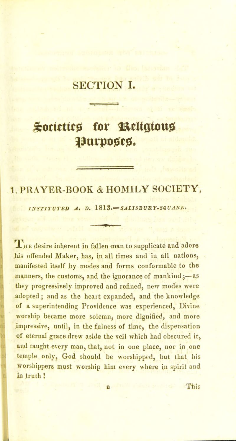 1. PRAYER-BOOK & HOMILY SOCIETY, INSTITUTED A. D. 1813.— SJLJSBURY-SQUARE* 1 ue desire inherent in fallen man to supplicate and adore his offended Maker, has, in all times and in all nations, manifested itself by modes and forms conformable to the manners, the customs, and the ignorance of mankind j—as they progressively improved and refined,, new modes were adopted; and as the heart expanded, and the knowledge of a superintending Providence was experienced, Divine worship became more solemn, more dignified, and more impressive, until, in the fulness of time, the dispensation of eternal grace drew aside the veil which had obscured it, and taught every man, that, not in one place, nor in one temple only, God should be worshipped, but that his worshippers must worship him every where in spirit and in truth ! b This