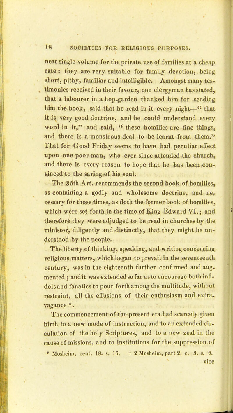 neat single volume for the private use of families at a cheap rate : they are very suitable for family devotion, being short, pithy, familiar and intelligible. Amongst many tes- timonies received in their favour, one clergyman has stated, that a labourer in a hop-garden thanked him for sending him the book, said that he read in it every night— that it is very good doctrine, and he could understand every word in it, aud said,  these homilies are fine things, and there is a monstrous deal to be learnt from them. That for Good Friday seems to have had peculiar effect upon one poor man, who ever since attended the church, and there is every reason to hope that he has been con- vinced to the saving of his soul. The 35th Art. recommends the second book of homilies, as containing a godly and wholesome doctrine, and ne. cessary for those times, as doth the former book of homilies, which were set forth in the time of King Edward VI.; and therefore they were adjudged to be read in churches by the minister, diligently and distinctly, that they might be un- derstood by the people. The liberty of thinking, speaking, and writing concerning religious matters, which began to prevail in the seventeenth century, was in the eighteenth further confirmed and aug- mented ; and it was extended so far as to encourage both infi- dels and fanatics to pour forth among the multitude, without restraint, all the effusions of their enthusiasm and extra- vagance *. The commencement of the present era had scarcely given birth to a new mode of instruction, and to an extended cir- culation of the holy Scriptures, and to a new zeal in the cause of missions, and to institutions for the suppression of • Moshcim, cent. 18. s. 16. + 2 Mosheim, part 2. c. 3. s. 6. vice