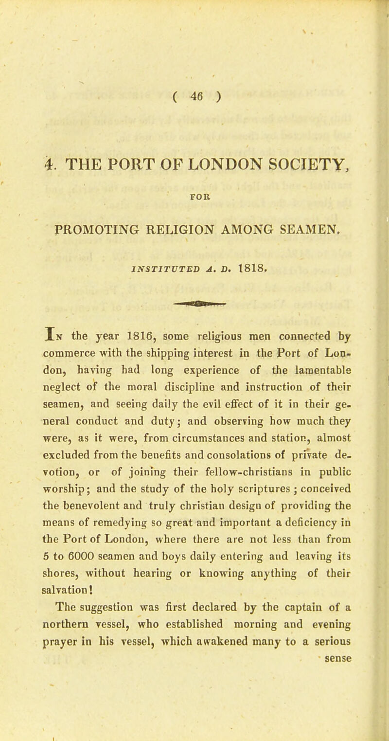 i. THE PORT OF LONDON SOCIETY, FOR PROMOTING RELIGION AMONG SEAMEN. INSTITUTED A. D. 1818. In the year 1816, some religious men connected by commerce with the shipping interest in the Port of Lon- don, having had long experience of the lamentable neglect of the moral discipline and instruction of their seamen, and seeing daily the evil effect of it in their ge- neral conduct and duty; and observing how much they were, as it were, from circumstances and station, almost excluded from the benefits and consolations of private de- votion, or of joining their fellow-christians in public worship; and the study of the holy scriptures ; conceived the benevolent and truly christian design of providing the means of remedying so great and important a deficiency in the Port of London, where there are not less than from 5 to 6000 seamen and boys daily entering and leaving its shores, without hearing or knowing anything of their salvation! The suggestion was first declared by the captain of a northern vessel, who established morning and evening prayer in his vessel, which awakened many to a serious sense