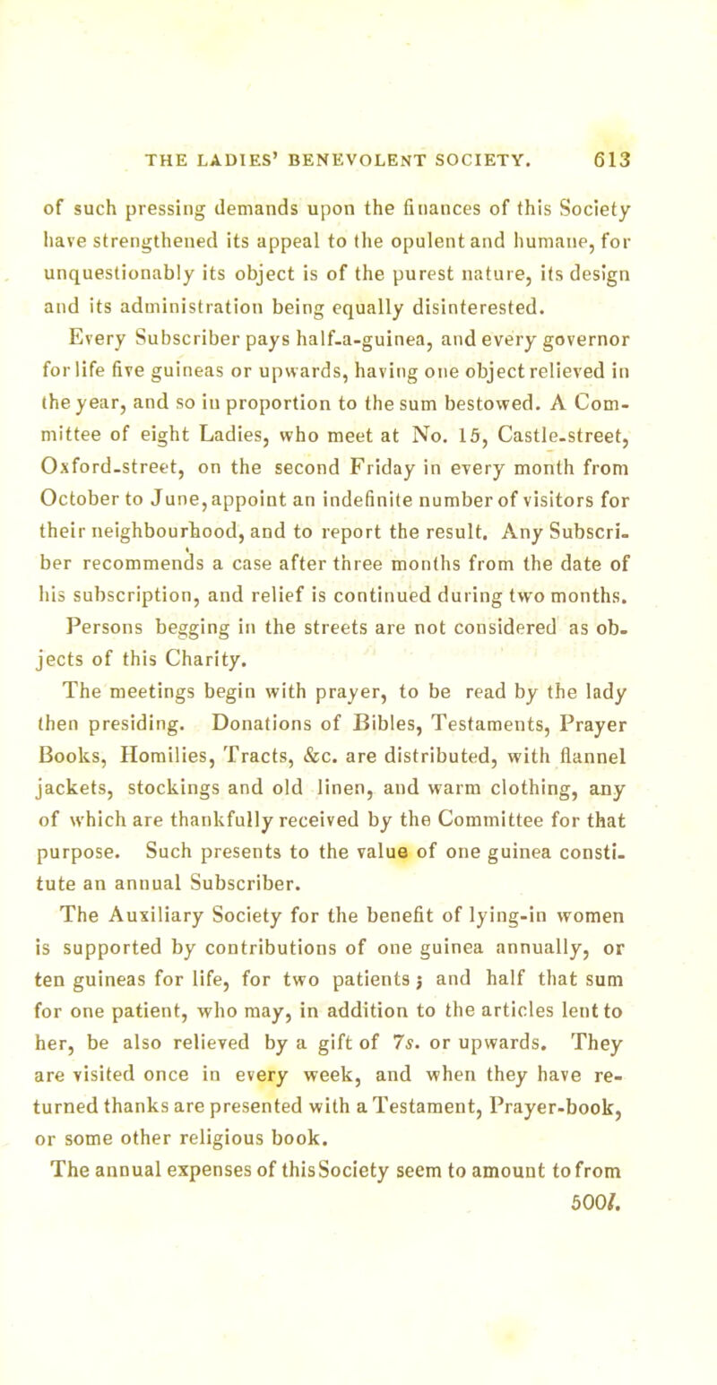 of such pressing demands upon the finances of this Society have strengthened its appeal to the opulent and humane, for unquestionably its object is of the purest nature, its design and its administration being equally disinterested. Every Subscriber pays half-a-guinea, and every governor for life five guineas or upwards, having one object relieved in the year, and so in proportion to the sum bestowed. A Com- mittee of eight Ladies, who meet at No. 15, Castle-street, Oxford-street, on the second Friday in every month from October to June, appoint an indefinite number of visitors for their neighbourhood, and to report the result. Any Subscri- ber recommends a case after three months from the date of his subscription, and relief is continued during two months. Persons begging in the streets are not considered as ob- jects of this Charity. The meetings begin with prayer, to be read by the lady then presiding. Donations of Bibles, Testaments, Prayer Books, Homilies, Tracts, &c. are distributed, with flannel jackets, stockings and old linen, and warm clothing, any of which are thankfully received by the Committee for that purpose. Such presents to the value of one guinea consti- tute an annual Subscriber. The Auxiliary Society for the benefit of lying-in women is supported by contributions of one guinea annually, or ten guineas for life, for two patients j and half that sum for one patient, who may, in addition to the articles lent to her, be also relieved by a gift of 7s. or upwards. They are visited once in every week, and when they have re- turned thanks are presented with a Testament, Prayer-book, or some other religious book. The annual expenses of thisSociety seem to amount tofrom 500/.