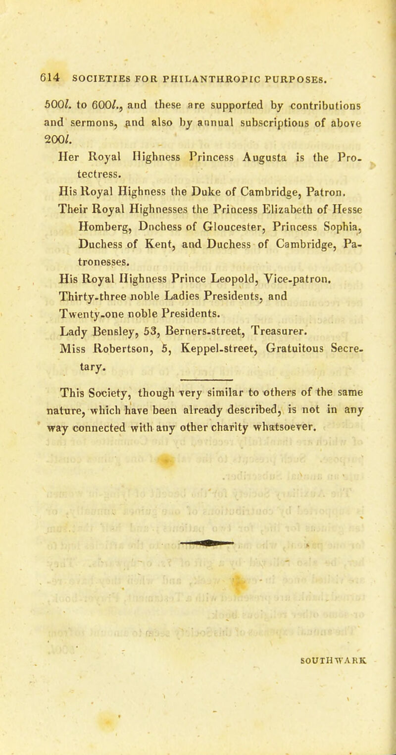 500/. (o 600/., and these are supported by contributions and sermons, and also by annual subscriptions of above 200/. Her Royal Highness Princess Augusta is the Pro- tectress. His Royal Highness the Duke of Cambridge, Patron. Their Royal Highnesses the Princess Elizabeth of Hesse Homberg, Dnchess of Gloucester, Princess Sophia, Duchess of Kent, and Duchess of Cambridge, Pa- tronesses. His Royal Highness Prince Leopold, Vice-patron. Thirty-three noble Ladies Presidents, and Twenty-one noble Presidents. Lady Bensley, 53, Berners-street, Treasurer. Miss Robertson, 5, Keppel-street, Gratuitous Secre- tary. This Society, though -very similar to others of the same nature, which have been already described, is not in any way connected with any other charity whatsoever. SOUTH W ARK