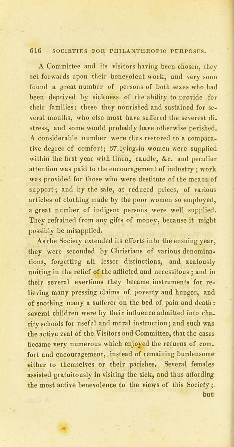 A Committee and its visitors having been chosen, they set forwards upon their benevolent work, and very soon found a great number of persons of both sexes who had been deprived by sickness of the ability to provide for their families: these they nourished and sustained for se- veral months, who else must have suffered the severest di- stress, and some would probably have otherwise perished. A considerable number were thus restored to a compara- tive degree of comfort; 67.lying-in women were supplied within the first year with linen, caudle, &c. and peculiar attention was paid to the encouragement of industry ; work was provided for those who were destitute of the means of support^ and by the sale, at reduced prices, of various articles of clothing made by the poor women so employed, a great number of indigent persons were well supplied. They refrained from any gifts of money, because it might possibly be misapplied. As the Society extended its efforts into the ensuing year, they were seconded by Christians of various denomina- tions, forgetting all lesser distinctions, and zealously uniting in the relief of the afflicted and necessitous; and in their several exertions they became instruments for re- lieving many pressing claims of poverty and hunger, and of soothing many a sufferer on the bed of pain and death: several children were by their influence admitted into cha- rity schools for useful and moral instruction; and such was the active zeal of the Visitors and Committee, that the cases became very numerous which enjoyed the returns of com- fort and encouragement, instead of remaining burdensome either to themselves or their parishes. Several females assisted gratuitously in visiting the sick, and thus affording the most active benevolence to the views of this Society;. but