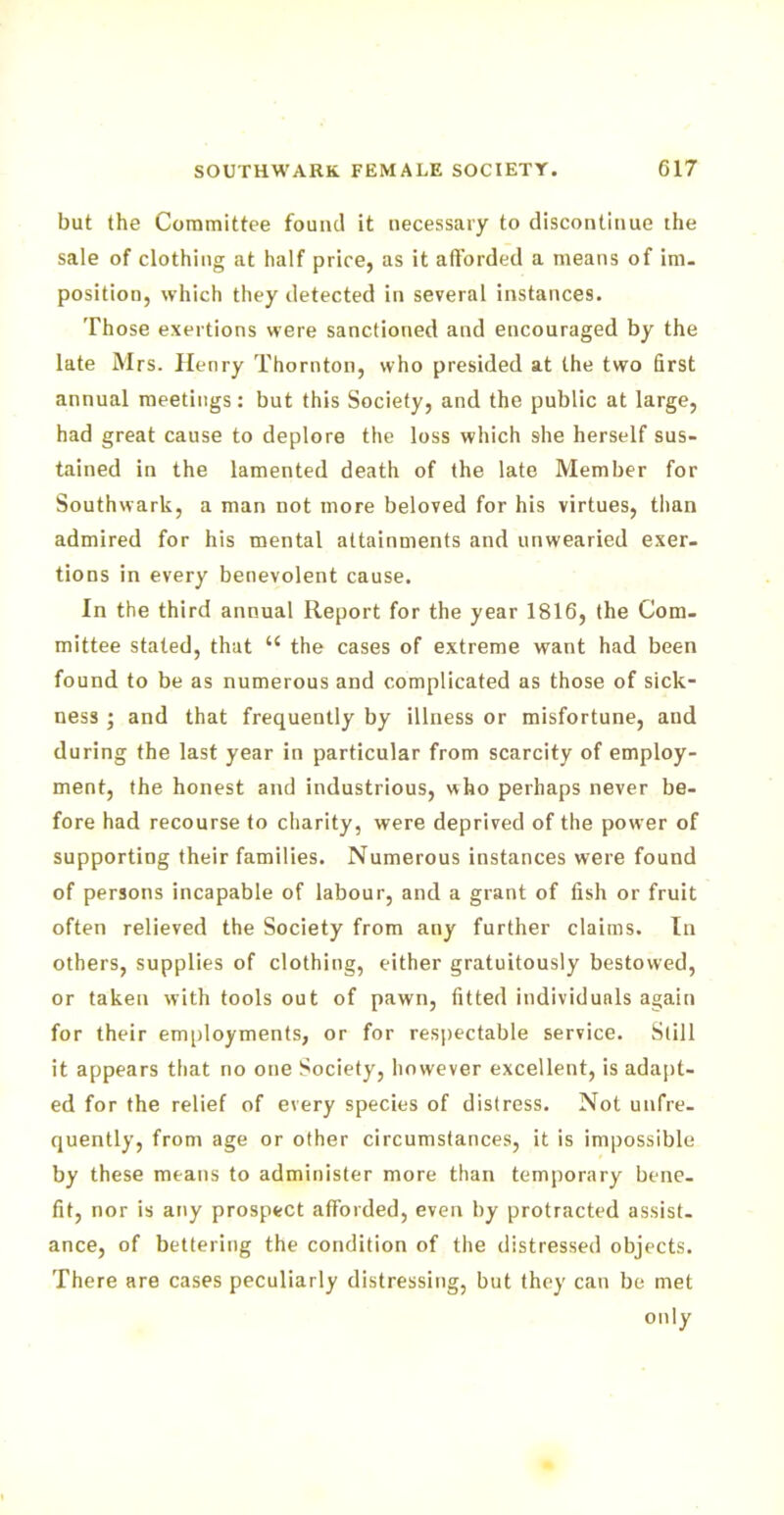 but the Committee found it necessary to discontinue the sale of clothing at half price, as it afforded a means of im- position, which they detected in several instances. Those exertions were sanctioned and encouraged by the late Mrs. Henry Thornton, who presided at the two first annual meetings: but this Society, and the public at large, had great cause to deplore the loss which she herself sus- tained in the lamented death of the late Member for Southwark, a man not more beloved for his virtues, than admired for his mental attainments and unwearied exer- tions in every benevolent cause. In the third annual Report for the year 1816, the Com- mittee stated, that u the cases of extreme want had been found to be as numerous and complicated as those of sick- ness ; and that frequently by illness or misfortune, and during the last year in particular from scarcity of employ- ment, the honest and industrious, who perhaps never be- fore had recourse to charity, were deprived of the power of supporting their families. Numerous instances were found of persons incapable of labour, and a grant of fish or fruit often relieved the Society from any further claims. In others, supplies of clothing, either gratuitously bestowed, or taken with tools out of pawn, fitted individuals again for their employments, or for respectable service. Still it appears that no one Society, however excellent, is adapt- ed for the relief of every species of distress. Not unfre- quently, from age or other circumstances, it is impossible by these means to administer more than temporary bene- fit, nor is any prospect afforded, even by protracted assist- ance, of bettering the condition of the distressed objects. There are cases peculiarly distressing, but they can be met only