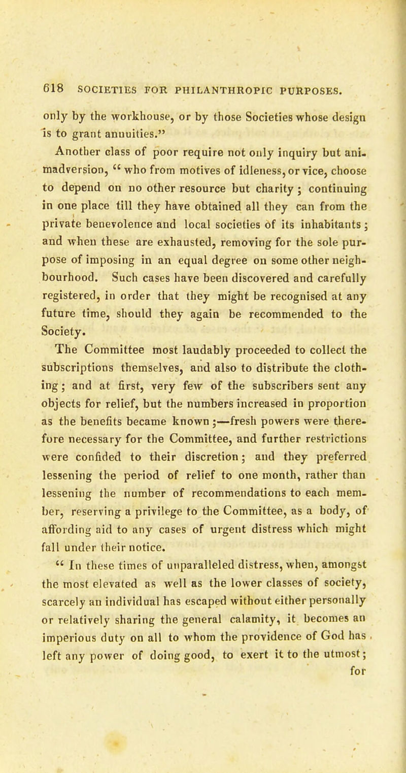only by the workhouse, or by those Societies whose design is to grant annuities. Another class of poor require not only inquiry but ani- madversion,  who from motives of idleness, or vice, choose to depend on no other resource but charity ; continuing in one place till they have obtained all they can from the private benevolence and local societies of its inhabitants ; and when these are exhausted, removing for the sole pur- pose of imposing in an equal degree on some other neigh- bourhood. Such cases have been discovered and carefully registered, in order that they might be recognised at any future time, should they again be recommended to the Society. The Committee most laudably proceeded to collect the subscriptions themselves, and also to distribute the cloth- ing ; and at first, very few of the subscribers sent any objects for relief, but the numbers increased in proportion as the benefits became known ;—fresh powers were there- fore necessary for the Committee, and further restrictions were confided to their discretion; and they preferred lessening the period of relief to one month, rather than lessening the number of recommendations to each mem- ber, reserving a privilege to the Committee, as a body, of affording aid to any cases of urgent distress which might fall under their notice.  In these times of unparalleled distress, when, amongst the most elevated as well as the lower classes of society, scarcely an individual has escaped without either personally or relatively sharing the general calamity, it becomes an imperious duty on all to whom the providence of God has left any power of doing good, to exert it to the utmost; for