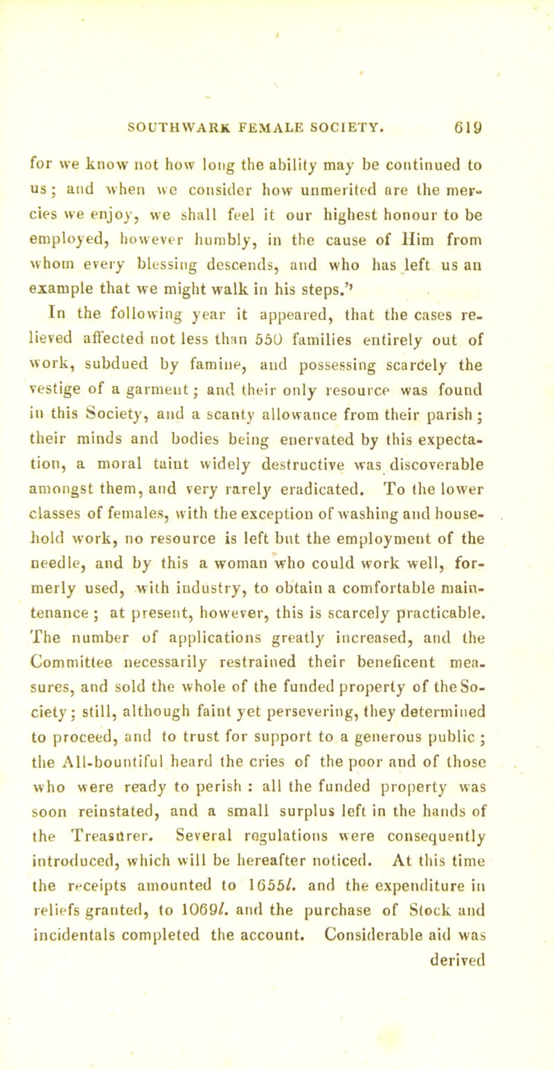 for we know not how long the ability may be continued to us; and when we consider how unmerited are the mer- cies we enjoy, we shall feel it our highest honour to be employed, however humbly, in the cause of Him from whom every blessing descends, and who has left us an example that we might walk in his steps.'' In the following year it appeared, that the cases re- lieved affected not less than 550 families entirely out of work, subdued by famine, and possessing scarcely the vestige of a garment; and their only resource was found in this Society, and a scanty allowance from their parish; their minds and bodies being enervated by this expecta- tion, a moral taint widely destructive was discoverable amongst them, and very rarely eradicated. To the lower classes of females, w ith the exception of washing and house- hold work, no resource is left but the employment of the needle, and by this a woman who could work well, for- merly used, with industry, to obtain a comfortable main- tenance ; at present, however, this is scarcely practicable. The number of applications greatly increased, and the Committee necessarily restrained their beneficent mea- sures, and sold the whole of the funded property of the So- ciety; still, although faint yet persevering, they determined to proceed, and to trust for support to a generous public ; the All-bountiful heard the cries of the poor and of those who were ready to perish : all the funded property was soon reinstated, and a small surplus left in the hands of the Treasurer. Several regulations were consequently introduced, which will be hereafter noticed. At this time the receipts amounted to 1655/. and the expenditure in reliefs granted, to 1069/. and the purchase of Stock and incidentals completed the account. Considerable aid was derived