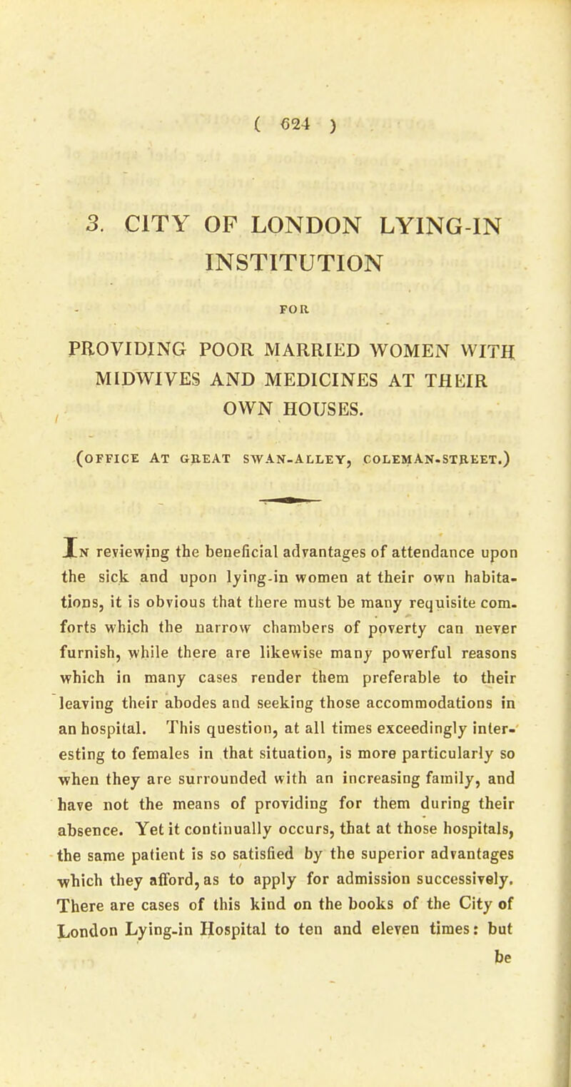 3. CITY OF LONDON LYING-IN INSTITUTION FOR PROVIDING POOR MARRIED WOMEN WITH MIDWIVES AND MEDICINES AT THEIR OWN HOUSES. (office AT GREAT SWAN-ALLEY, COLEMAN.STREET.) In reviewing the beneficial advantages of attendance upon the sick and upon lying-in women at their own habita- tions, it is obvious that there must be many requisite com. forts which the narrow chambers of poverty can never furnish, while there are likewise many powerful reasons which in many cases render them preferable to their leaving their abodes and seeking those accommodations in an hospital. This question, at all times exceedingly inter- esting to females in that situation, is more particularly so when they are surrounded with an increasing family, and have not the means of providing for them during their absence. Yet it continually occurs, that at those hospitals, the same patient is so satisfied by the superior advantages ■which they afford, as to apply for admission successively. There are cases of this kind on the books of the City of London Lying-in Hospital to ten and eleven times: but be