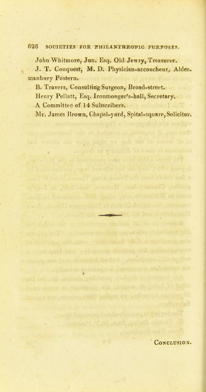 John Whitmore, Jun. Esq. Old Jewry, Treasurer. J. T. Conquest, M. D. Physician-accoucheur, Alder, manbnry Postern. B. Travers, Consulting Surgeon, Broad-street. Henry Pellatt, Esq. Ironmonger's-hall, Secretary. A Committee of 14 Subscribers. Mr. James Brown, Chapel-yard, Spital-square,Solicitor. CONCLUSION.