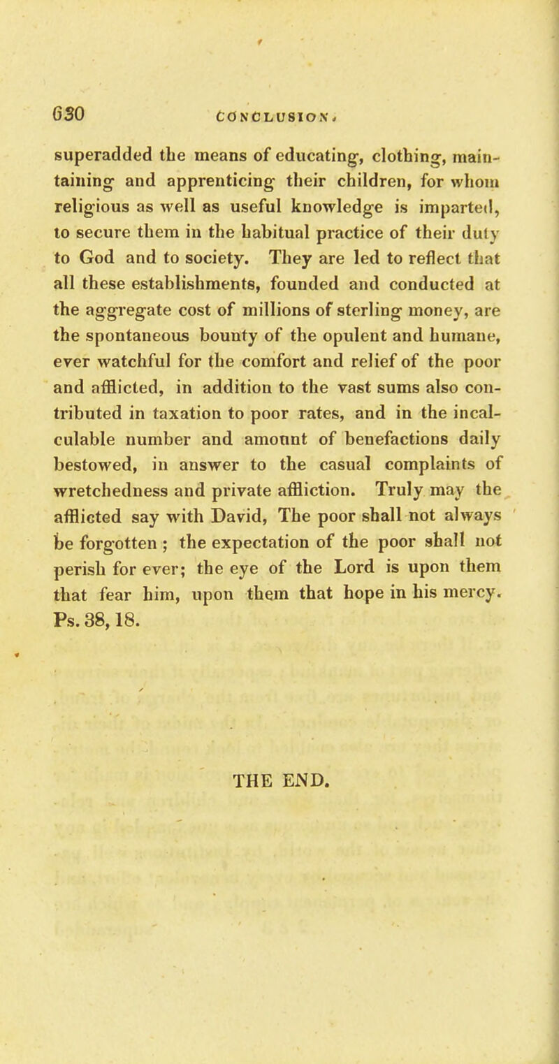 superadded the means of educating, clothing, main- taining and apprenticing their children, for whom religious as well as useful knowledge is imparted, to secure them in the habitual practice of their duly to God and to society. They are led to reflect that all these establishments, founded and conducted at the aggregate cost of millions of sterling money, are the spontaneous bounty of the opulent and humane, ever watchful for the comfort and relief of the poor and afflicted, in addition to the vast sums also con- tributed in taxation to poor rates, and in the incal- culable number and amount of benefactions daily bestowed, in answer to the casual complaints of wretchedness and private affliction. Truly may the afflicted say with David, The poor shall not always be forgotten ; the expectation of the poor shall not perish for ever; the eye of the Lord is upon them that fear him, upon them that hope in his mercy. Ps. 38,18. THE END.