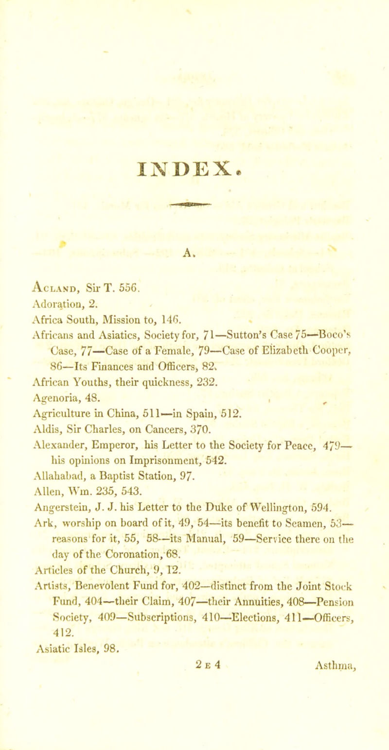 INDEX. Aclaxd, SirT. 556. Adoration, 2. Africa South, Mission to, 146. Africans and Asiatics, Society for, 71—Sutton's Case 75—Boco's Case, 77—Case of a Female, 79—Case of Elizabeth Cooper, 86—Its Finances and Officers, 82> African Youths, their quickness, 232. Agenoria, 48. Agriculture in China, 511—in Spain, 512. Aldis, Sir Charles, on Cancers, 370. Alexander, Emperor, his Letter to the Society for Peace, 479— his opinions on Imprisonment, 542. Allahabad, a Baptist Station, 97. Allen, Win. 235, 543. Angerstein, J. J. his Letter to the Duke of Wellington, 594. Ark, worship on board of it, 49, 54—its benefit to Seamen, 53— reasons for it, 55, 58—its Manual, 59—Service there on the day of the Coronation, 68. Articles of the Church, 9, 12. Artists, Benevolent Fund for, 402—distinct from the Joint Stock Fund, 404—their Claim, 407—their Annuities, 408—Pension Society, 409—Subscriptions, 410—Elections, 411—Officers, 412. Asiatic Isles, 98.