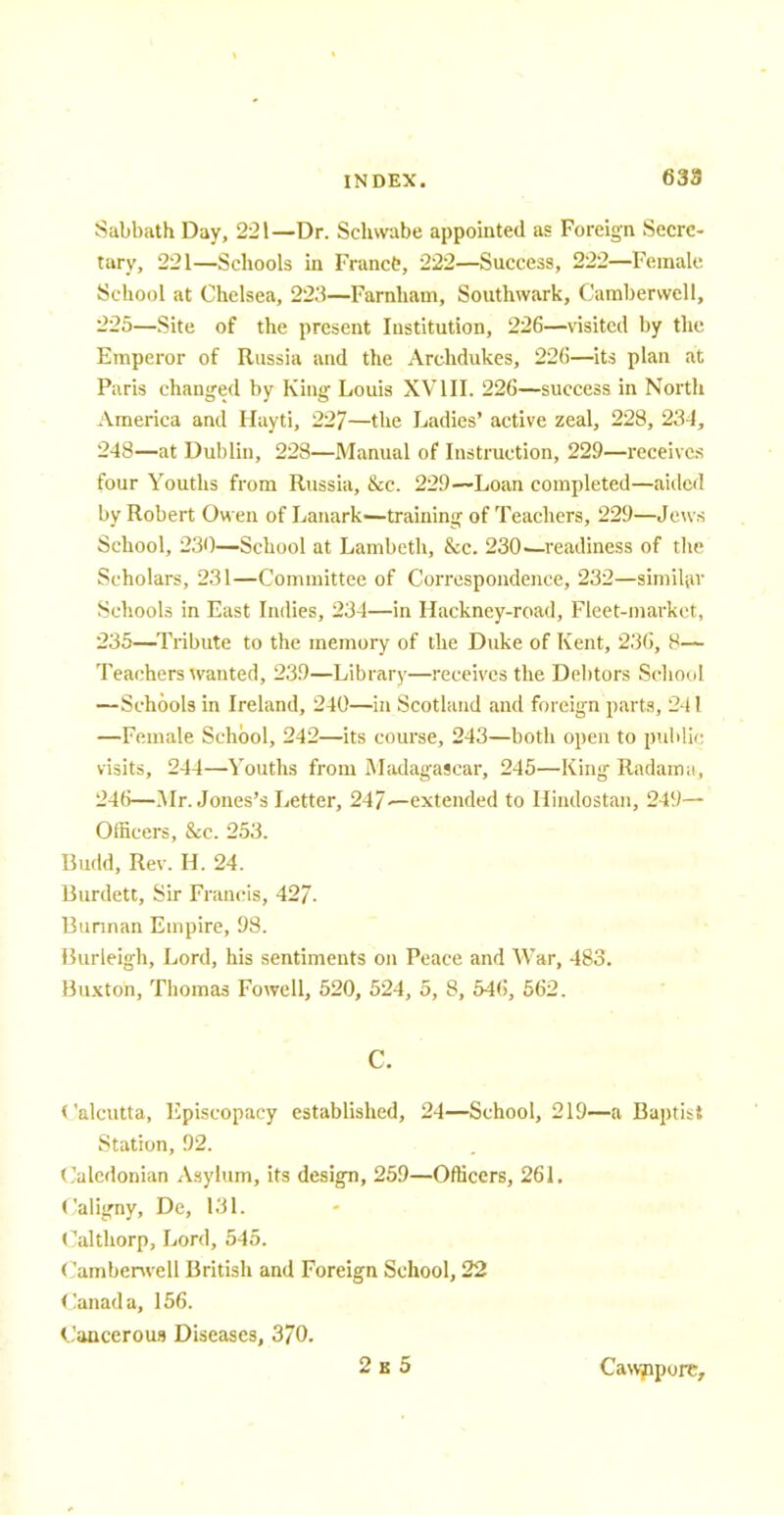 Sabbath Day, 221—Dr. Schwabe appointed as Foreign Secre- tary, 221—Schools in France, 222—Success, 222—Female School at Chelsea, 223—Farnham, Southwark, Oambenvell, 225—Site of the present Institution, 226—visited by the Emperor of Russia and the Archdukes, 22b—its plan at Paris changed by King- Louis XVIII. 226—success in North America and Hayti, 227—the Ladies' active zeal, 228, 234, 248—at Dublin, 228—Manual of Instruction, 229—receives four Youths from Russia, &c. 229—Loan completed—aided by Robert Owen of Lanark—training of Teachers, 229—Jews School, 230—School at Lambeth, &c. 230—readiness of the Scholars, 231—Committee of Correspondence, 232—similar Schools in East Indies, 23-1—in Hackney-road, Fleet-market, 235—Tribute to the memory of the Duke of Kent, 236, 8— Teachers wanted, 239—Library—receives the Debtors School —Schools in Ireland, 240—in Scotland and foreign parts, 241 —Female School, 242—its course, 243—both open to public visits, 244—Youths from Madagascar, 245—King Radaimi, 246—Mr. Jones's Letter, 247~-extended to Hindostan, 249— Officers, &c. 253. Budd, Rev. H. 24. Burdett, Sir Francis, 42/. Burman Empire, 98. Burleigh, Lord, his sentiments on Peace and War, 483. Buxton, Thomas Fowell, 520, 524, 5, 8, 546, 562. C. Calcutta, Episcopacy established, 24—School, 219—a Baptist Station, 92. Caledonian Asylum, its design, 259—Officers, 261. Caligny, De, 131. Calthorp, Lord, 545. Camberwell British and Foreign School, 22 Canada, 156. Cancerous Diseases, 3/0. 2 i 5 Cawnpore,