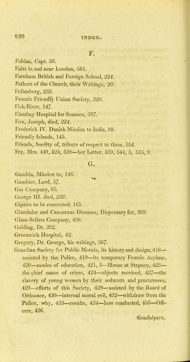 F. Fabian, Capt. 56. Fairs in and near London, 561. Farnham British and Foreign School, 224. Fathers of the Church, their Writings, 20: Fellenberg, 233. Female Friendly Union Society, 320. Fish River, 147. Floating Hospital for Seamen, 397. Fox, Joseph, died, 224. Frederick IV. Danish Mission to India, 88. Friendly Islands, 145. Friends, Society of, tribute of respect to them, 554. Fry, Mrs. 449, 524, 538—her Letter, 539, 544, 5, 555, 8.. G. Gambia, Mission to, 146. Gambier, Lord, 57. Gas Company, 65. George III. died, 2391 Gipsies to be converted; 165. Glandular and Cancerous Diseases, Dispensary for, 3691 Glass-Sellers Company, 438. Golding, Dr. 392. Greenwich Hospital, 62. Gregory, Dr. George, his writings, 367. Guardian Society for Public Morals, its history and design, 418— assisted by the Police,, 419—its temporary Female Asylum, 420—modes of education, 421, 5—House at Stepney, 423— the chief cause of crime, 424—objects received, 427—the slavery of young women by their seducers and procuresses, 429—efforts of this Society, 429—assisted by the Board of Ordnance, 430—internal moral evil, 432—withdraw from the Police, why, 433—results, 434—how conducted, 435—Offi- cers, 436. Gundalpara,