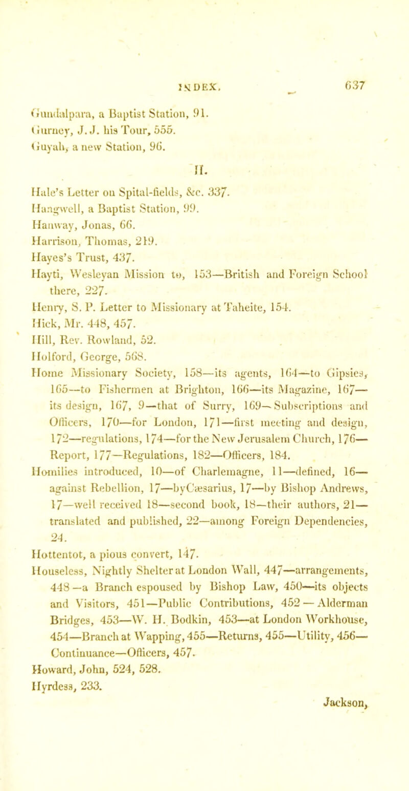 Gundalpara, a Baptist Station, 91. Gurney, J.J. his Tour, 555. Guyahj anew Station, 96. a. Halo's Letter on Spital-fields, &c. 337. Hangwell, a Baptist Station, 99. Hanway, Jonas, 66. Harrison, Thomas, 219. Hayes's Trust, 437- Hayti, Wesleyan Mission to, 153—British and Foreign School there, 227. Henry, S. P. Letter to Missionary at Taheite, 154. Hick, Mr. 448, 457. Hill, Rev. Rowland, 52. Efolford, Gccrge, 568. Home Missionary Society, 158—its agents, 1(!4—to Gipsies, 165—to Fishermen at Brighton, 166—its Magazine, 167— its design, 167, 9—that of Surry, 169—Subscriptions and Officers, 170—for London, 171—first meeting and design, 172—regulations, 174—for the New Jerusalem Church, 176— Report, 177—Regulations, 182—Officers, 184. Homilies introduced, 10—of Charlemagne, 11—defined, 16— against Rebellion, 17—byCsesarius, 17—by Bishop Andrews, 17—well received 18—second book, 18—their authors, 21— translated and published, 22—among Foreign Dependencies, 24. Hottentot, a pious convert, 147. Houseless, Nightly Shelter at London Wall, 447—arrangements, 448 —a Branch espoused by Bishop Law, 450—its objects and Visitors, 451—Public Contributions, 452 — Alderman Bridges, 453—W. H. Bodkin, 453—at London Workhouse, 454—Branch at Wapping,455—Returns, 455—Utility, 456— Continuance—Officers, 457. Howard, John, 524, 528. Hyrdess, 233. Jackson,
