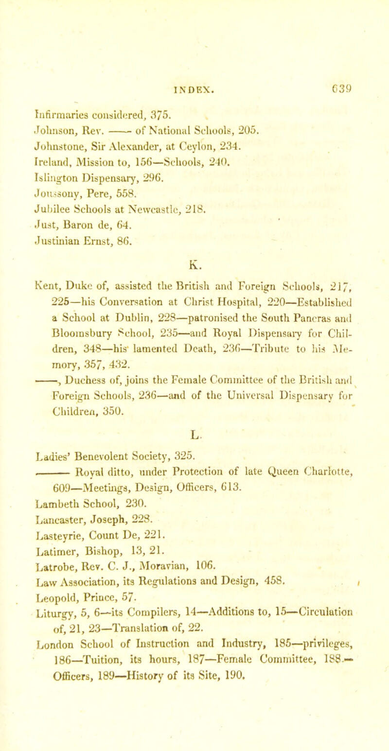 Infirmaries considered, 375. Johnson, Rev. of National Schools, 205. Johnstone, Sir Alexander, at Ceylon, 234. Ireland, Mission to, 156—Schools, 240. Islington Dispensary, 296. Jou.ssony, Pere, 558. Jubilee Schools at Newcastle, 218. .Fust, Baron de, 64. Justinian Ernst, 86. K. Kent, Duke of, assisted the British and Foreign Schools, 21/, 225—his Conversation at Christ Hospital, 220—Established a School at Dublin, 228—patronised the South Pancras and Bloorasbury School, 235—and Royal Dispensary for Chil- dren, 348—his lamented Death, 236—Tribute to his .Me- mory, .35/, -132. , Duchess of, joins the Female Committee of the British and Foreign Schools, 236—and of the Universal Dispensary for Children, 350. L Ladies' Benevolent Society, 325. . Roval ditto, under Protection of late Queen Charlotte, 60S)—Meetings, Design, Officers, 613. Lambeth School, 230. Lancaster, Joseph, 228. Lasteyrie, Count De, 221. Latimer, Bishop, 13, 21. Latrobe, Rev. C. J., Moravian, 106. Law Association, its Regulations and Design, 458. Leopold, Prince, 57. Liturgy, 5, 6—its Compilers, 14—Additions to, 15—Circulation of, 21, 23—Translation of, 22. London School of Instruction and Industry, 185—privileges, ] 86—Tuition, its hours, 187—Female Committee, 188-— Officers, 189—History of its Site, 190.