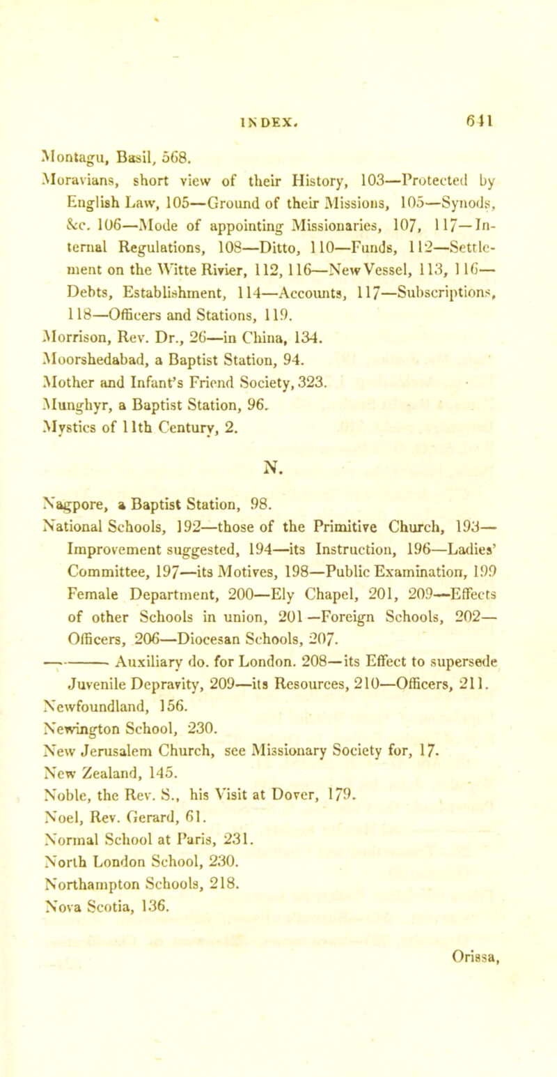 .Montagu, Basil, 568. Moravians, short view of their History, 103—Protected by English Law, 105—Ground of their Missions, 105—Synods, &c. 106—Mode of appointing Missionaries, 107, 117—In- ternal Regulations, 108—Ditto, 110—Funds, 112—Settle- ment on the Witte Rivier, 112, 116—New Vessel, 113, 116— Debts, Establishment, 114—Accounts, 117—Subscriptions, 118—Officers and Stations, 119. Morrison, Rev. Dr., 26—in China, 134. Moorshedabad, a Baptist Station, 94. Mother and Infant's Friend Society, 323. Munghyr, a Baptist Station, 96. Mystics of 11th Century, 2. N. Nagpore, a Baptist Station, 98. National Schools, 192—those of the Primitive Church, 193— Improvement suggested, 194—its Instruction, 196—Ladies' Committee, 197—its Motives, 198—Public Examination, 199 Female Department, 200—Ely Chapel, 201, 209—Effects of other Schools in union, 201 —Foreign Schools, 202— Officers, 206—Diocesan Schools, 207. . Auxiliary do. for London. 208—its Effect to supersede Juvenile Depravity, 209—its Resources, 210—Officers, 211. Newfoundland, 156. Newington School, 230. New Jerusalem Church, see Missionary Society for, 17. New Zealand, 145. Noble, the Rev. S., his Visit at Dover, 179. Noel, Rev. Gerard, 61. Normal School at Paris, 231. North London School, 230. Northampton Schools, 218. Nova Scotia, 136. Orissa,