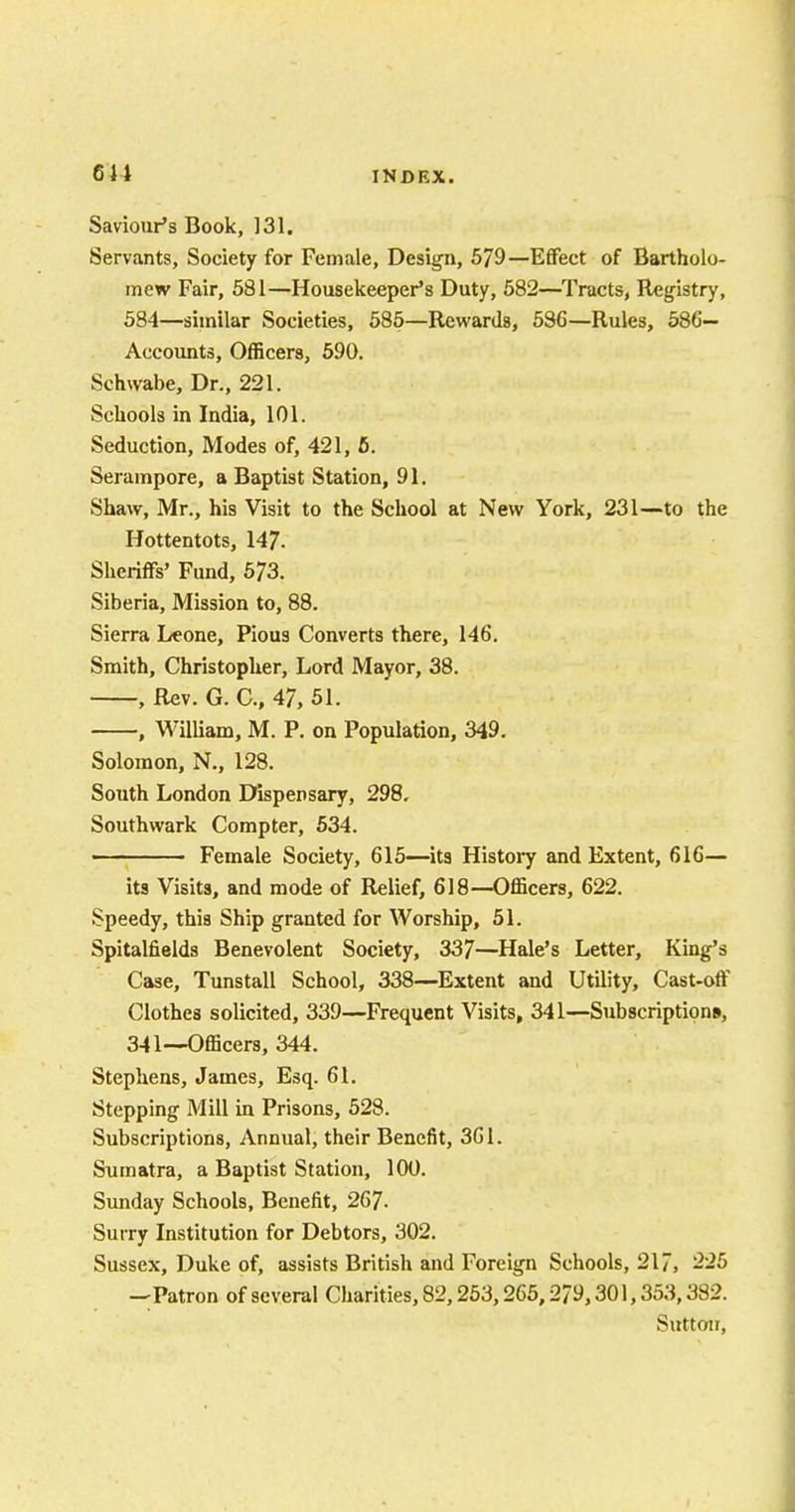 Saviour's Book, 131. Servants, Society for Female, Design, 579—Effect of Bartholo- mew Fair, 581—Housekeeper's Duty, 582—Tracts, Registry, 584—similar Societies, 585—Rewards, 586—Rules, 586— Accounts, Officers, 590. Schwabe, Dr., 221. Schools in India, 101. Seduction, Modes of, 421, 5. Serampore, a Baptist Station, 91. Shaw, Mr., his Visit to the School at New York, 231—to the Hottentots, 147. Sheriffs' Fund, 573. Siberia, Mission to, 88. Sierra Leone, Pious Converts there, 146. Smith, Christopher, Lord Mayor, 38. , Rev. G. C, 47, 51. , William, M. P. on Population, 349. Solomon, N., 128. South London Dispensary, 298. Southwark Compter, 534. ■ Female Society, 615—its History and Extent, 616— its Visits, and mode of Relief, 618—Officers, 622. Speedy, this Ship granted for Worship, 51. Spitalfields Benevolent Society, 337—Hale's Letter, King's Case, Tunstall School, 338—Extent and Utility, Cast-off Clothes solicited, 339—Frequent Visits, 341—Subscriptions, 341—Officers, 344. Stephens, James, Esq. 61. Stepping Mill in Prisons, 528. Subscriptions, Annual, their Benefit, 361. Sumatra, a Baptist Station, 100. Sunday Schools, Benefit, 267- Surry Institution for Debtors, 302. Sussex, Duke of, assists British and Foreign Schools, 217, 225 —Patron of several Charities, 82,253,265,279,301,353,382. Sutton,