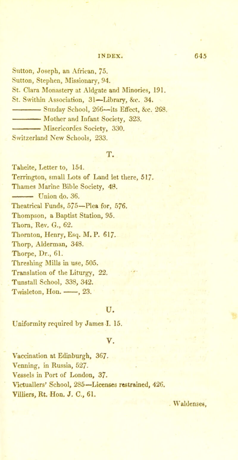 Sutton, Joseph, an African, 75. Sutton, Stephen, Missionary, 94. St. Clara Monastery at Aldgate and Minories, 191. St. Swithin Association, 31—Library, &c. 34. Sunday School, 266—its Effect, &c. 268. —— Mother and Infant Society, 323. —— Misericordes Society, 330. Switzerland New Schools, 233. T. Taheite, Letter to, 154. Terrington, small Lots of Land let there, 517. Thames Marine Bible Society, 48. ■ Union do. 36. Theatrical Funds, 575—Plea for, 576. Thompson, a Baptist Station, 95. Thorn, Rev. G., 62. Thornton, Henry, Esq. M. P. 617. Thorp, Alderman, 348. Thorpe, Dr., 61. Threshing Mills in use, 505. Translation of the Liturgy, 22. Tunstall School, 338, 342. Twisleton, Hon. , 23. U. Uniformity required by James I. 15. V. Vaccination at Edinburgh, 367. Venning, in Russia, 527. Vessels in Port of London, 37. Victuallers' School, 285—Licenses restrained, 426. Villiera, Rt. Hon. J. C, 61. Waldenseis,