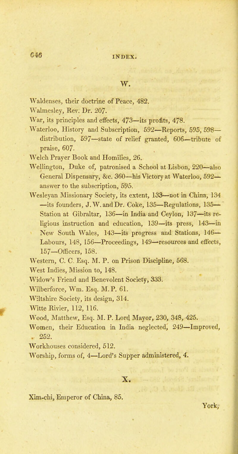 C46 W. Waldenses, their doctrine of Peace, 482. Walmesley, Rev. Dr. 207. War, its principles and effects, 473—its profits, 478. Waterloo, History and Subscription, 592—Reports, 595, 598— distribution, 597—state of relief granted, 606—tribute of praise, 607. Welch Prayer Book and Homilies, 26. Wellington, Duke of, patronised a School at Lisbon, 220—also General Dispensary, &c. 360—his Victory at Waterloo, 592— answer to the subscription, 595. Wesleyan Missionary Society, its extent, 133—not in China, 134 —its founders, J. W. and Dr. Coke, 135—Regulations, 135— Station at Gibraltar, 136—in India and Ceylon, 137—its re- ligious instruction and education, 139—its press, 143—in New South Wales, 143—its progress and Stations, 146— Labours, 148, 156—Proceedings, 149—resources and effects, 157—Officers, 158. Western, C. C. Esq. M. P. on Prison Discipline, 568. West Indies, Mission to, 148. Widow's Friend and Benevolent Society, 333. Wilberforce, Wm. Esq. M.P. 61. Wiltshire Society, its design, 314. WitteRivier, 112, 116. Wood, Matthew, Esq. M. P. Lord Mayor, 230, 348, 425. Women, their Education in India neglected, 249—Improved, . 252. Workhouses considered, 512. Worship, forms of, 4—Lord's Supper administered, 4. X. Xim-chi, Emperor of China, 85. York,