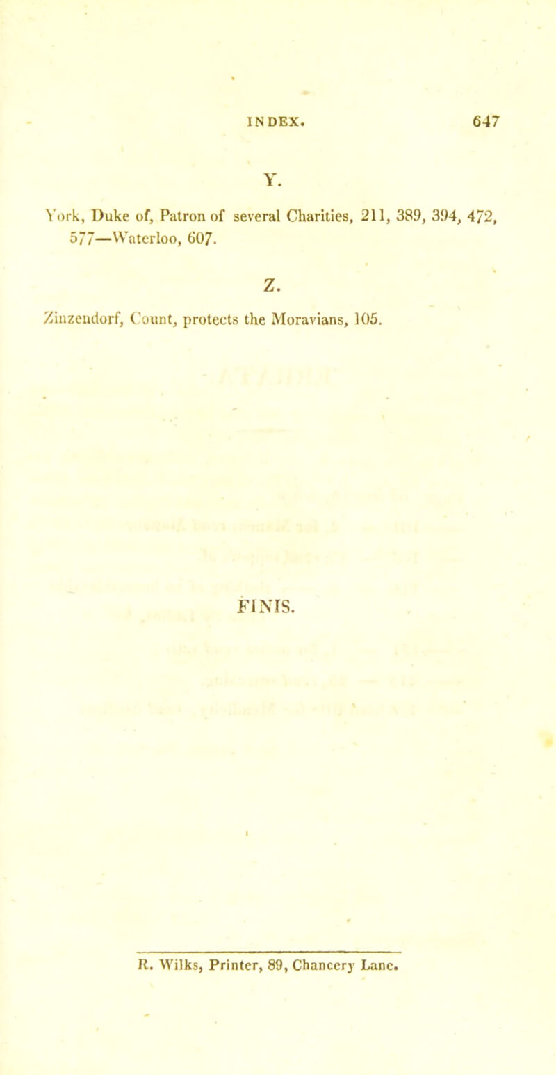 York, Duke of, Patron of several Charities, 211, 389, 394, 4/2, 577—Waterloo, 607. Z. Zinzemtorf, Count, protects the Moravians, 105. FINIS. R. Wilks, Printer, 89, Chancery Lane.