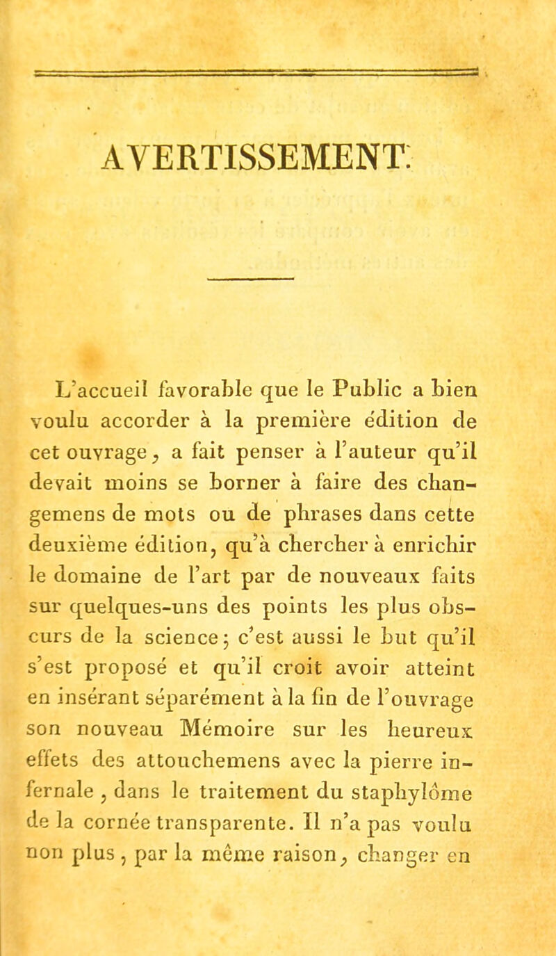 avertissement: L'accueil favorable que le Public a bien voulu accorder à la première e'dition de cet ouvrage, a fait penser à l'auteur qu'il devait moins se borner à faire des chan- gemens de mots ou de phrases dans cette deuxième édition, qu'à cherchera enrichir le domaine de l'art par de nouveaux faits sur quelques-uns des points les plus obs- curs de la science; c'est aussi le but qu'il s'est proposé et qu'il croit avoir atteint en insérant séparément à la fin de l'ouvrage son nouveau Mémoire sur les heureux effets des attouchemens avec la pierre in- fernale , dans le traitement du staphylôme de la cornée transparente. Il n'a pas voulu non plus , par la même raison, changer en