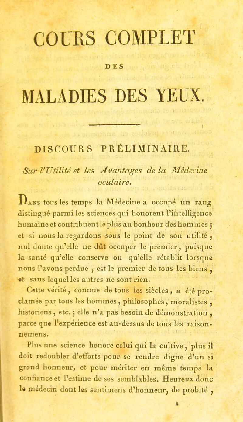 DES MALADIES DES YEUX. DISCOURS PRÉLIMINAIRE. Sur l'Utilité et les Avantages delà Médecine oculaire. Dans tous les temps la Médecine a occupé un rang distingué parmi les sciences qui honorent l'intelligence humaine et contribuent le plus au bonheur des hommes j et si nous la regardons sous le point de son utilité } nul doute qu'elle ne dût occuper le premier, puisque la santé qu'elle conserve ou qu'elle rétablit lorsque nous l'avons perdue , est le premier de tous les biens } «t sans lequelles autres ne sont rien. Cette vérité, connue de tous les siècles, a été pro- clamée par tous les hommes , philosophes , moralistes , historiens , etc. ; elle n'a pas besoin de démonstration , parce que l'expérience est au-dessus de tous les raison- nemens. Plus une science honore celui qui la cultive , plus il doit redoubler d'efforts pour se rendre digne d'un si grand honneur, et pour mériter en même temps la confiance et l'estime de ses semblables. Heureux donc le médecin dont les sentimens d'honneur; de probité 7 x