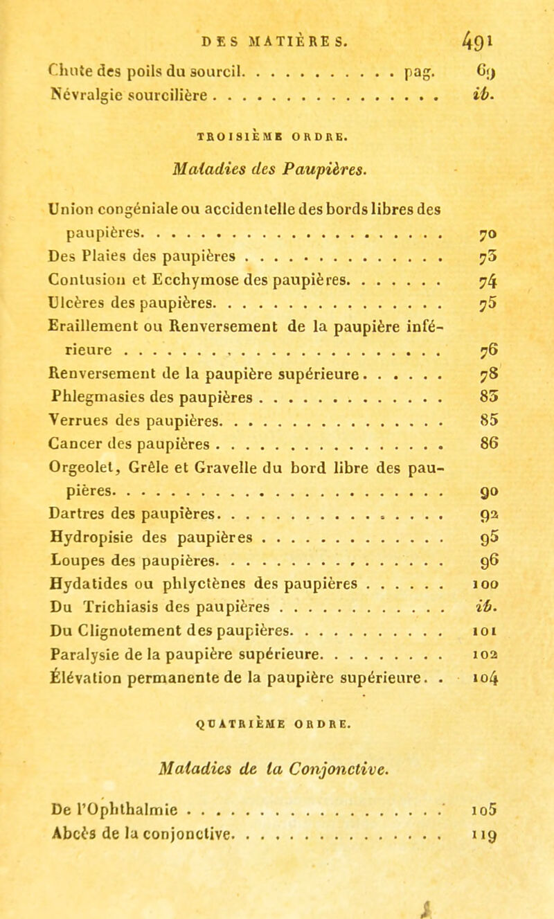 Chute des poils du sourcil pag. G;j Névralgie sourcilière ib. TROISIÈME OHDKG. Maladies des Paupières. Union congénialeou accidentelle des bords libres des paupières 70 Des Plaies des paupières ?3 Contusion et Ecchymose des paupières 74 Ulcères des paupières ?5 Eraillement ou Renversement de la paupière infé- rieure 76 Renversement de la paupière supérieure 78 Phlegmasies des paupières 85 Verrues des paupières 85 Cancer des paupières 86 Orgeolel, Grêle et Gravelle du bord libre des pau- pières go Dartres des paupières 92 Hydropisie des paupières g5 Loupes des paupières 96 Hydatides ou phlyctènes des paupières 100 Du ïrichiasis des paupières ib. Du Clignotement des paupières 101 Paralysie de la paupière supérieure 102 Élévation permanente de la paupière supérieure. . »o4 QUATRIÈME ORDRE. Maladies de la Conjonctive. De l'Ophthalmie ' io5 Abcès de la conjonctive 119