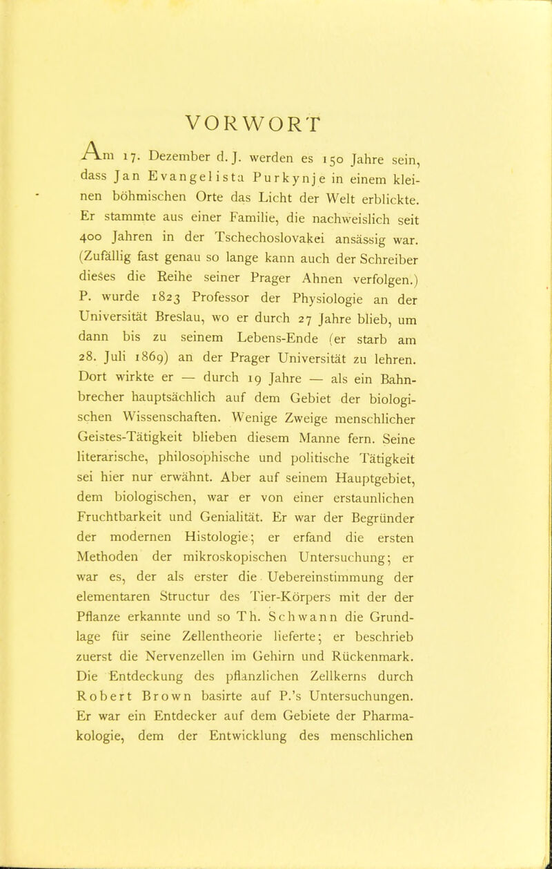 VORWORT Am 17. Dezember d.J. vverden es 150 Jahre sein, dass Jan Evangelista Purkynje in einem klei- nen bohmischen Orte das Licht der Welt erblickte. Er stammte aus einer Familie, die nachweislich seit 400 Jahren in der Tschechoslovakei ansassig war. (Zufallig fast genau so lange kann auch der Schreiber dieses die Reihe seiner Prager Ahnen verfolgen.) P. wurde 1823 Professor der Physiologie an der Universitat Breslau, wo er durch 27 Jahre blieb, um dann bis zu seinem Lebens-Ende (er starb am 28. Juli 1869) an der Prager Universitat zu lehren. Dort wirkte er — durch 19 Jahre — als ein Bahn- brecher hauptsachlich auf dem Gebiet der biologi- schen Wissenschaften. Wenige Zweige menschlicher Geistes-Tatigkeit blieben diesem Manne fern. Seine literarische, philosophische und politische Tatigkeit sei hier nur erwahnt. Aber auf seinem Hauptgebiet, dem biologischen, war er von einer erstaunlichen Fruchtbarkeit und Genialitat. Er war der Begriinder der modernen Histologie; er erfand die ersten Methoden der mikroskopischen Untersuchung; er war es, der als erster die Uebereinstimmung der elementaren Structur des Tier-Korpers mit der der Pflanze erkannte und so Th. Schwann die Grund- lage fiir seine Zellentheorie lieferte; er beschrieb zuerst die Nervenzellen im Gehirn und Rtickenmark. Die Entdeckung des pflanzlichen Zellkerns durch Robert Brown basirte auf P.'s Untersuchungen. Er war ein Entdecker auf dem Gebiete der Pharma- kologie, dem der Entwicklung des menschlichen