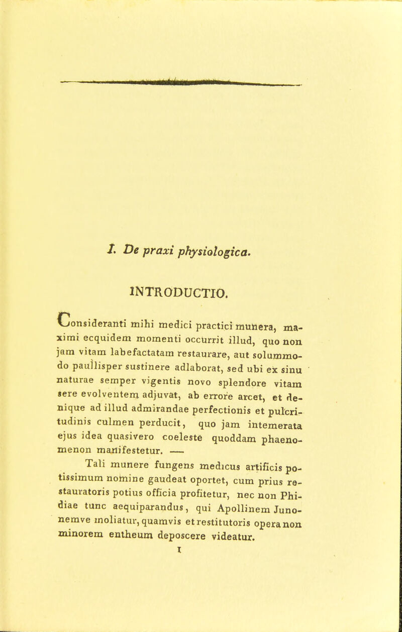 7*. De praxi physiologica. INTRODUCTIO. Consideranti mihi medici practici muhera, ma- ximi ecquidem momenti occurrit illud, quo non jam vitam labefactatam restaurare, aut solummo- do paullisper sustinere adlaborat, sed ubi ex sinu naturae semper vigentis novo splendore vitam «ere evolventem adjuvat, ab errore arcet, et de- nique ad illud admirandae perfectionis et pulcri- tudinis culmen perducit, quo jam intemerata ejus idea quasivero coeleste quoddam phaeno- menon manifestetur. — Tali munere fungens med^cus artificis po- tissimum nomine gaudeat oportet, cum prius re- stauratoris potius officia profitetur, nec non Phi- diae tunc aequiparandus, qui Apollinem Juno- nemve moliatur,quamvis etrestitutoris operanon minorem entheum deposcere videatur.