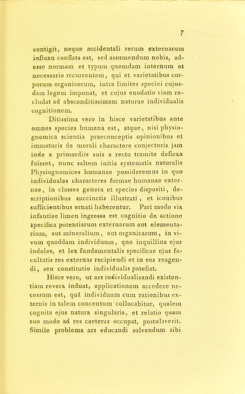 contigit, neque accidentali rerum externarum influxu conflata est, sed assumendum nobis, ad- esse normam et typum quemdam internum et necessario rccurrentem, qui et varietatibus cor- porum organicorum, intra limites speciei cujus- dam legem imponat, et cujus enodatio viam re- cludat ad absconditissimam naturae individualis cognitionem. Ditissima vero in hisce varietatibus ante omnes species humana est, atque, nisi physio- gnomica scientia praeconceptis opinionibus et immaturis de morali charactere conjecturis jam inde a primordiis suis a recto tramite deflexa fuisset, nunc saltem initia systematis naturalis Physiognomices humanae possideremus in quo individuales characteres formae humanae exter- nae, in classes geUera et species dispositi, de- scriptionibus sjiccinctis illustrati , et iconibus 8ufficientibus ornati haberentur. Pari modo vix infantiae limen ingressa est cognitio de actione specihca potentiarum externarum aut elementa- rium, aut mineralium, aut organicarum, in vi- vum quoddam individuum, qno inquiliina ejus indoles, et lex fundamentalis specificae ejus fa- cultatis res externas recipiendi et in eas reagen- di, seu constitutio individualis patefiat. Hisce vero, ut ars individualisandi existen- tiam revera induat, applicationem accedere ne- cessum est, qud individuum cum rationibus ex- ternis in talem concentum collocabitur, qualem pognita ejus natura singularis, et relatio quam suo modo ad res caeteras occupat, postulaveril. Simile problema ars educandi solvendum sibi