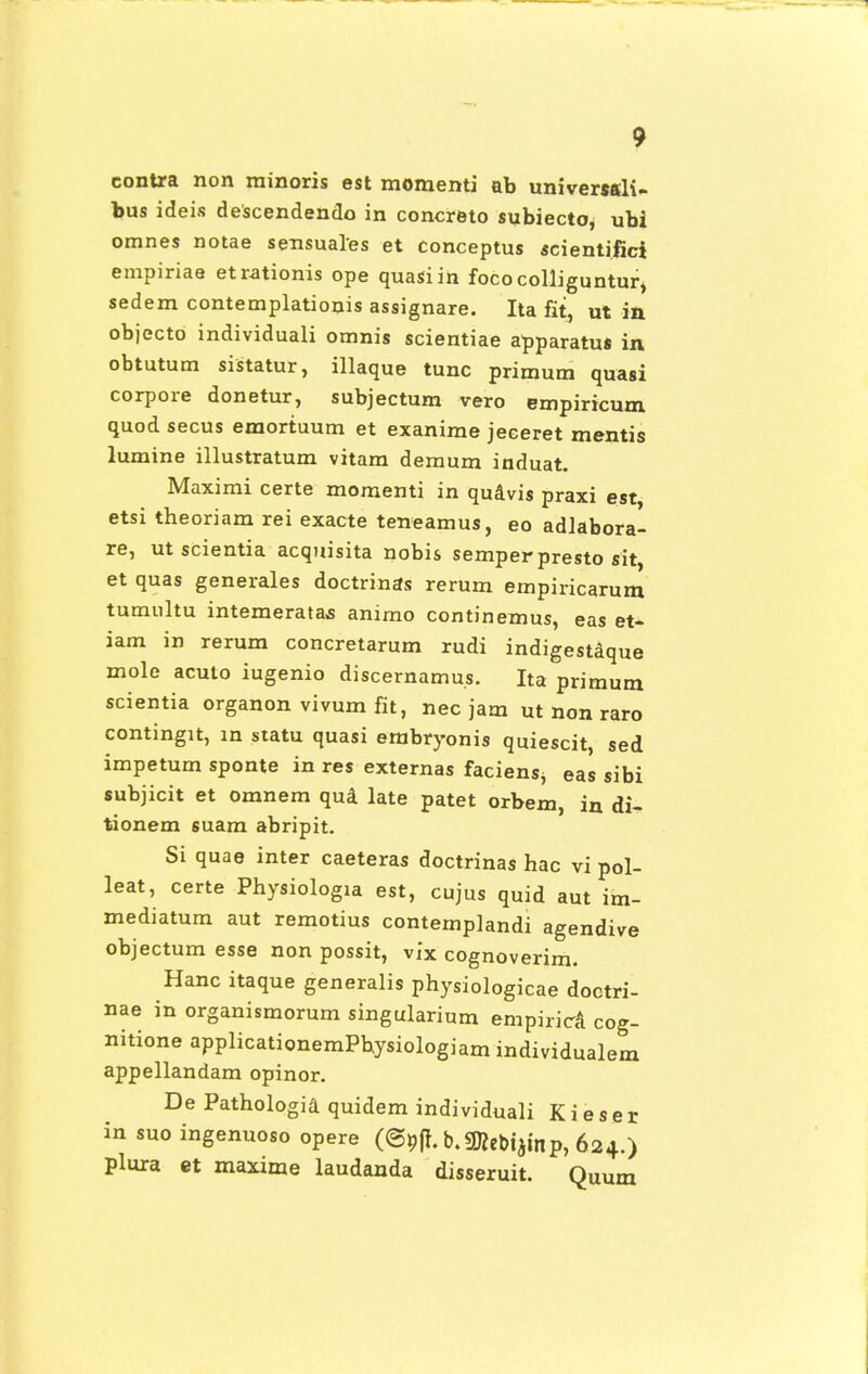 contra non minoris est momenti ab universsli- bus ideis descendendo in concreto subiecto, ubi omnes notae sensuales et conceptus scientifici empiriae etrationis ope quasiin fococolliguntur* sedem contemplationis assignare. Ita fit, ut in objectd individuali omnis scientiae apparatus in obtutum sistatur, illaque tunc primum quasi corpore donetur, subjectum vero empiricum quod secus emortuum et exanime jeceret mentis lumine illustratum vitam demum induat. Maximi certe momenti in quavis praxi est etsi theoriam rei exacte teneamus, eo adlabora- re, ut scientia acquisita nobis semperpresto sit, et quas generales doctrinas rerum empiricarum tumultu intemeratas anirno continemus, eas et- iam in rerum concretarum rudi indigestaque mole acuto iugenio discernamus. Ita primum scientia organon vivum fit, nec jam ut non raro contingit, in statu quasi erabryonis quiescit, sed impetum sponte in res externas faciensj eas sibi subjicit et omnem qua late patet orbem, in di- tionem suam abripit. Si quae inter caeteras doctrinas hac vi pol- leat, certe Physiologla est, cujus quid aut im- mediatum aut remotius contemplandi agendive objectum esse non possit, vix cognoverim. Hanc itaque generalis physiologicae doctri- nae in organismorum singularium empirica cog- nitione applicationemPbysiologiam individualem appellandam opinor. De Pathologia quidem individuali K i e s e r in suo ingenuoso opere ((gpff. b.SKebtjmp, 624.) plura et maxime laudanda disseruit. QUUm