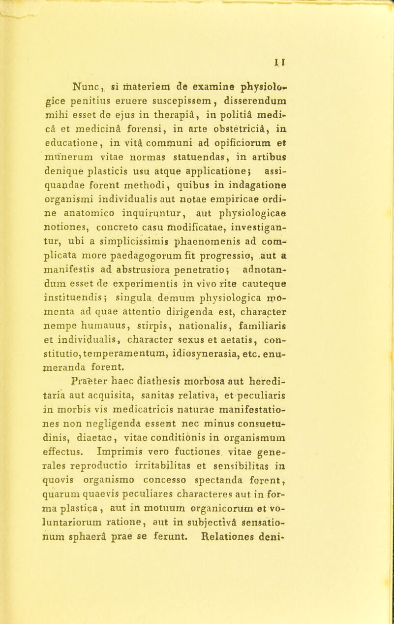 Nunc, si materiem de examine physiolo- gice penitius eruere suscepissem, disserendum mihi esset de ejus in therapia, in politia- medi- ca et medicinS. forensi, in arte obstetricia, in educatione, in vitet communi ad opificiorum et munerum vitae normas statuendas, in artibus denique plasticis usu atque applicatione; assi- quapdae forent methodi, quibus in indagatione organismi individualis aut notae empiricae ordi- ne anatomico inquiruntur, aut physiologicae notiones, concreto casu rnodificatae, investigan- tur, ubi a simplicissimis phaenornenis ad com- plicata more paedagogorum fit progressio, aut a manifestis ad abstrusiora penetratio; adnotan- dum esset de experimentis in vivo rite cauteque instituendis; singula demum physiologica roO- menta ad quae attentio dirigenda est, charapter nempe humauus, stirpis, nationalis, farniliaris et individualis, character sexus et aetatis, con- stitutio,temperamentum, idiosynerasia, etc. enu- jneranda forent, Praeter haec diathesis morbosa aut heredi- taria aut acquisita, sanitas relativa, et peculiaris in morbis vis medicatricis naturae manifestatio- nes non negligenda essent nec minus consuetu- dinis, diaetae, vitae conditionis in organismum effectus. Imprimis vero fuctiones vitae gene- rales reproductio irritabilitas et sensibilitas in quovis organismo concesso spectanda forent, quarum quaevis peculiares characteres aut in for- ma plastica, aut in motuum organicorUm et vo- luntariorum ratione, aut in subjectiva' sensatio- num sphaerd prae se ferunt. Relationes deni-