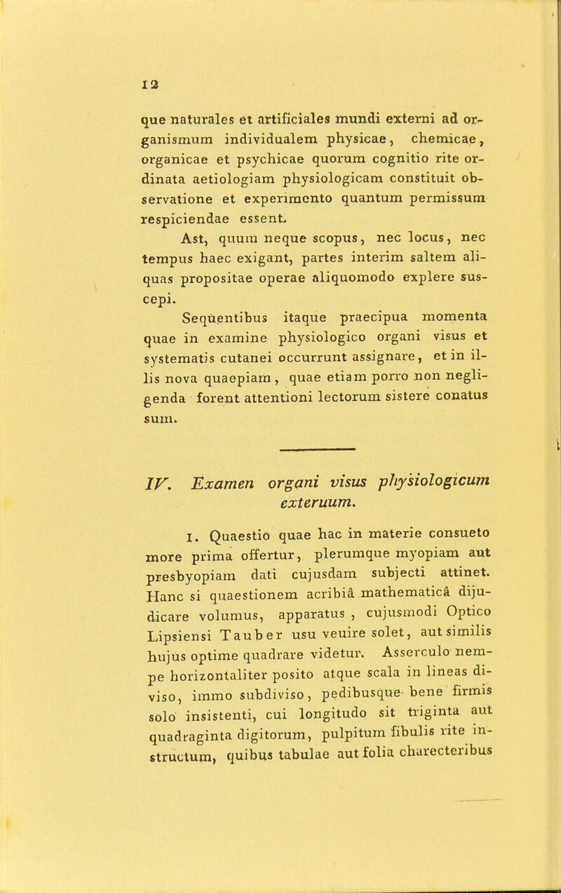 que naturales et artificiales mundi externi ad or- ganismum individualem physicae , chemicae , organicae et psychicae quoi-um cognitio rite or- dinata aetiologiam physiologicam constituit ob- servatione et experiracnto quantum permissum respiciendae essent. Ast, quum neque scopus, nec locus, nec tempus haec exigant, partes interim saltem ali- quas propositae operae aliquomodo explere sus- cepi. Sequentibus itaque praecipua momenta quae in examine physiologico organi visus et systematis cutanei occurrunt assignare, et in il- lis nova quaepiam, quae etiam porro non negli- genda forent attentioni lectorum sistere conatus sum. IV. Examen organi visus physiologicum exteruum. I. Quaestio quae hac in materie consueto rnore prima offertur, plerumque myopiam aut presbyopiam dati cujusdam subjecti attinet. Hanc si quaestionem acribia mathematica' diju- dicare volumus, apparatus , eujusmodi Optico Lipsiensi Tauber usu veuire solet, aut similis hujus optime quadrare videtur. Asserculo nem- pe horizontaliter posito atque scala in lineas di- viso, immo subdiviso, pedibusque-bene firmis solo insistenti, cui longitudo sit triginta aut quadraginta digitorum, pulpitum fibulis rite in- structum, quibus tabulae aut folia charecteribus