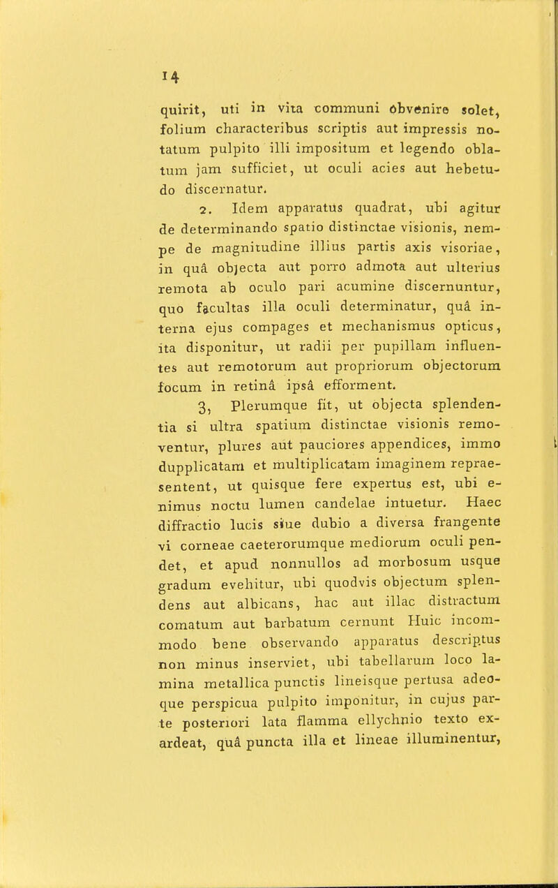 quirit, uti in vita communi obvtfnire solet, folium characteribus scriptis aut impressis no- tatum pulpito i 111 impositum et legendo obla- tum jam sufficiet, ut oculi acies aut hebetu- do discernatur. 2. Idem apparatus quadrat, ubi agitur de determinando spatio distinctae visionis, nem- pe de magnitudine illius partis axis visoriae, in qua objecta aut porro admota aut ulterius remota ab oculo pari acumine discernuntur, quo facultas illa oculi determinatur, qua in- terna ejus compages et mechanismus opticus, ita disponitur, ut radii per pupillam influen- tes aut remotorum aut propriorum objectorum focum in retina ipsa efforment. 3, Plerumque fit, ut objecta splenden- tia si ultra spatium distinctae visionis remo- ventur, plures aut pauciores appendices, immo dupplicatam et multiplicatam imaginem reprae- sentent, ut quisque fere expertus est, ubi e- nimus noctu lumen candelae intuetur. Haec diffractio lucis siue dubio a diversa frangente vi corneae caeterorumque mediorum oculi pen- det, et apud nonnullos ad morbosum usque gradum evehitur, ubi quodvis objectum splen- dens aut albicans, hac aut illac distractum comatum aut barbatum cernunt Huic incom- modo bene observando apparatus descriptus non minus inserviet, ubi tabellarum loco la- mina metallica punctis lineisque pertusa adeo- que perspicua pulpito imponitur, in cujus par- te postenori lata flamma ellychnio texto ex- ardeat, qua puncta illa et lineae illuminentur,