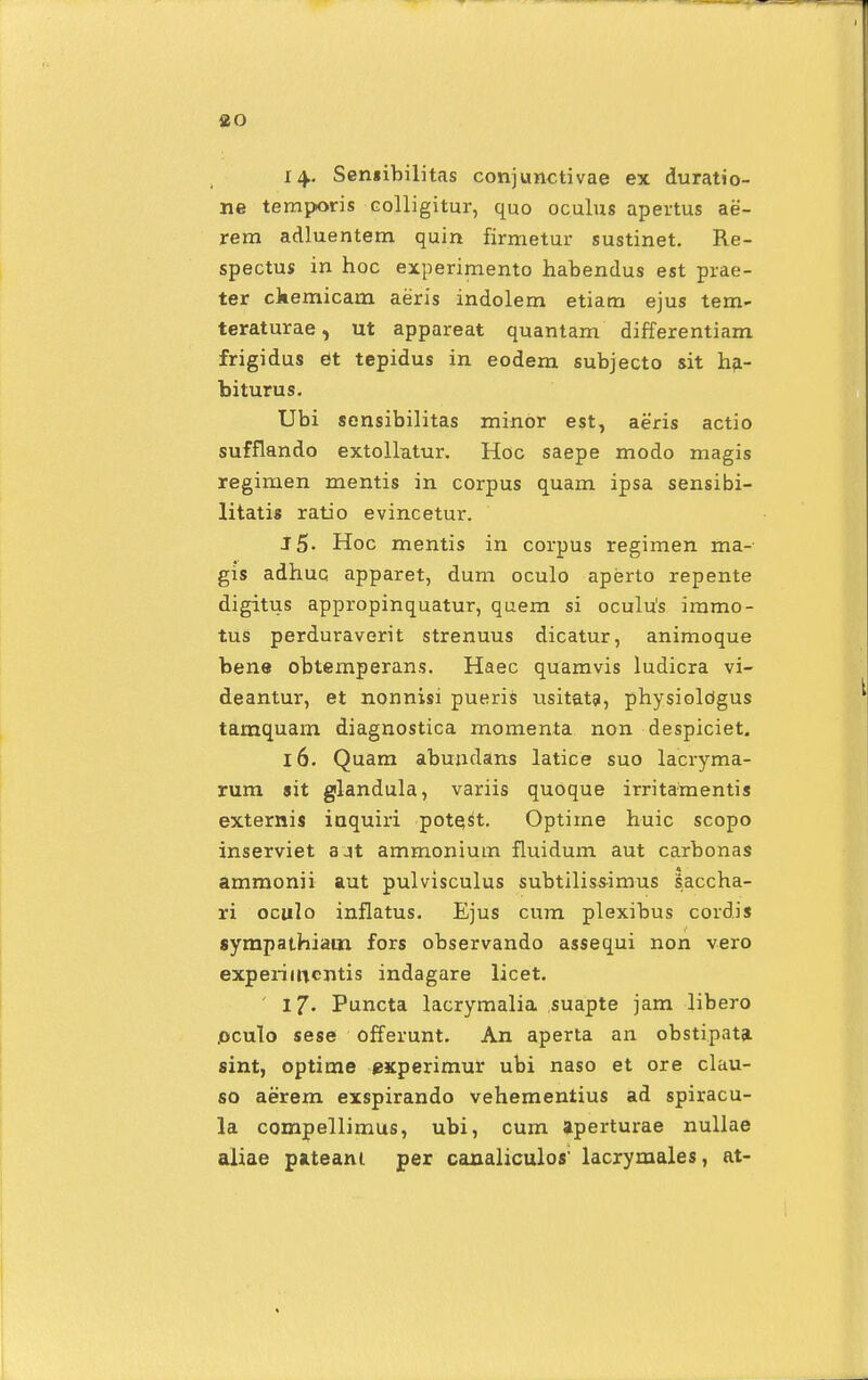 14- Sensibilitas conjunctivae ex duratio- ne temporis colligitur, quo oculus apertus ae- rem adluentem quin firmetur sustinet. Re- spectus in hoc experimento habendus est prae- ter ckemicam aeris indolem etiam ejus tem- teraturae, ut appareat quantam differentiam frigidus et tepidus in eodem subjecto sit ha- biturus. Ubi sensibilitas minor est, aeris actio sufflando extollatur. Hoc saepe modo magis regimen mentis in corpus quam ipsa sensibi- litatis ratio evincetur. J5- Hoc mentis in corpus regimen ma- gis adhuc apparet, dum oculo aperto repente digitus appropinquatur, quem si oculu's immo- tus perduraverit strenuus dicatur, animoque bene obtemperans. Haec quamvis ludicra vi- deantur, et nonnisi pueris usitata, physioldgus tamquam diagnostica momenta non despiciet. 16. Quam abundans latice suo lacryma- rum sit glandula, variis quoque irritamentis externis iaquiri pote^t. Optime huic scopo inserviet ajt ammonium fluidum aut carbonas ammonii aut pulvisculus subtiliss-imus saccha- ri oculo inflatus. Ejus cum plexibus cordis sympathiam fors observando assequi non vero experimcntis indagare licet. 17. Puncta lacrymalia suapte jam libero .oculo sese offerunt. An aperta an obstipata sint, optime experimur ubi naso et ore clau- so aerem exspirando vehementius ad spiracu- la compellimus, ubi, cum aperturae nullae aliae pateani per canaliculos' lacrymales, at-