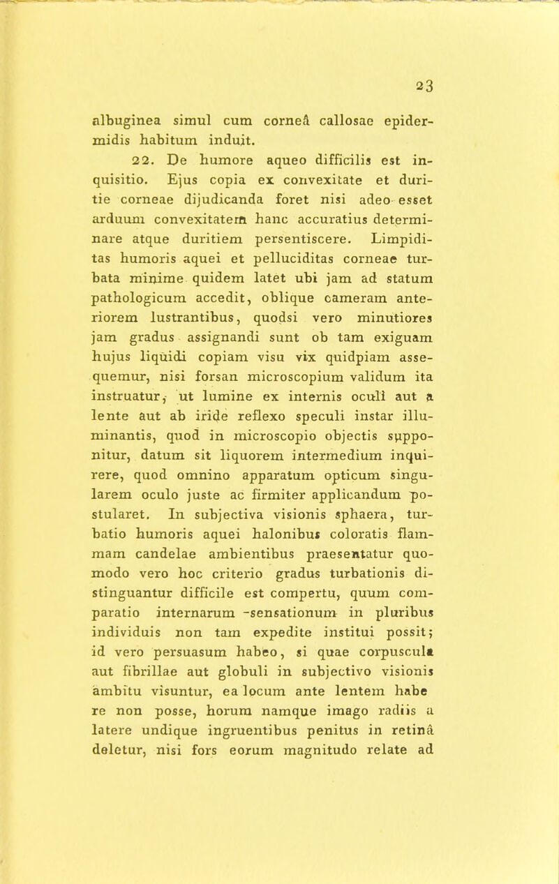 albuginea simul cum cornea callosae epider- midis habitum induit. 22. De humore aqueo difficilis est in- quisitio. Ejus copia ex convexitate et duri- tie corneae dijudicanda foret nisi adeo esset arduum convexitaterft hanc accuratius determi- nare atque duritiem persentiscere. Limpidi- tas humoris aquei et pelluciditas corneae tur- bata mirjime quidem latet ubi jam ad statum pathologicum accedit, oblique cameram ante- riorem lustrantibus, quodsi vero minutiores jam gradus assignandi sunt ob tam exiguam hujus liquidi copiam visu vix quidpiam asse- quemur, nisi forsan microscopium validum ita instruatur, ut lumine ex internis oculi aut a lente aut ab iride reflexo speculi instar illu- minantis, quod in microscopio objectis suppo- nitur, datum sit liquorem intermedium inqui- rere, quod omnino apparatum opticum singu- larem oculo juste ac firmiter applicandum po- stularet. In subjectiva visionis sphaera, tur- batio humoris aquei halonibu* coloratis flam- mam candelae ambientibus praesentatur quo- modo vero hoc criterio gradus turbationis di- stinguantur difficile est compertu, quum com- paratio internarum -sensationum in pluribus individuis non tam expedite institui possit; id vero persuasum habeo, si quae corpuscul» aut fibrillae aut globuli in subjectivo visionis ambitu visuntur, ea locum ante lentem habe re non posse, horum namque imago radiis a latere undique ingruentibus penitus in retina. deletur, nisi fors eorum magnitudo relate ad