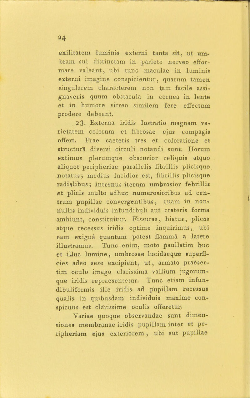 a4 exilitatem luminis externi tanta sit, ut um- bram sui distinctam in pariete nerveo effor- mare valeant, ubi tunc maculae in luminis externi imagine conspicientur, quarum tamen singularem characterem non tam facile assi- gnaveris quum obstacula in cornea in lente et in humore vitreo similem fere effectum prodere debeant. 23. Externa iridis lustratio magnam va-» rietatem colorum et fibrosae ejus compagis offert. Prae caeteris tres et coloratione et «tructurcl diversi circuli notandi sunt. Horum extimus plerumque obscurior reliquis atque aliquot peripheriae parallelis fibrillis plicisque notatus; medius lucidior est, fibrillis plicisque radialibus; internus iterum umbrosior febrillis et plicis multo adhuc numerosioribus ad cen- trum pupillae convergentibus, quam in non- nullis individuis infundibuli aut crateris forma ambiunt, constituitur. Fissuras, hiatus, plicas atque recessus iridis optime inquirimus, ubi eam exiguA quantum potest flamma a latere illustramus. Tunc enim, moto paullatim huc et illuc lumine, umbrosae lucidaeque «uperfi- cies adeo sese excipient, ut, armato praeser- tim oculo imago clarissima vallium jugorum- que iridis repraesentetur. Tunc etiam infun-r dibuliforrnis ille iridis- ad pUpillam recessus qualis in quibusdam individuis maxime con- spicuus est clarissime oculis offeretur. Variae quoque observandae sunt dimen- siones membranae iridis pupillam inter et pe- ripheriam ejus exteriorem , ubi aut pupillae