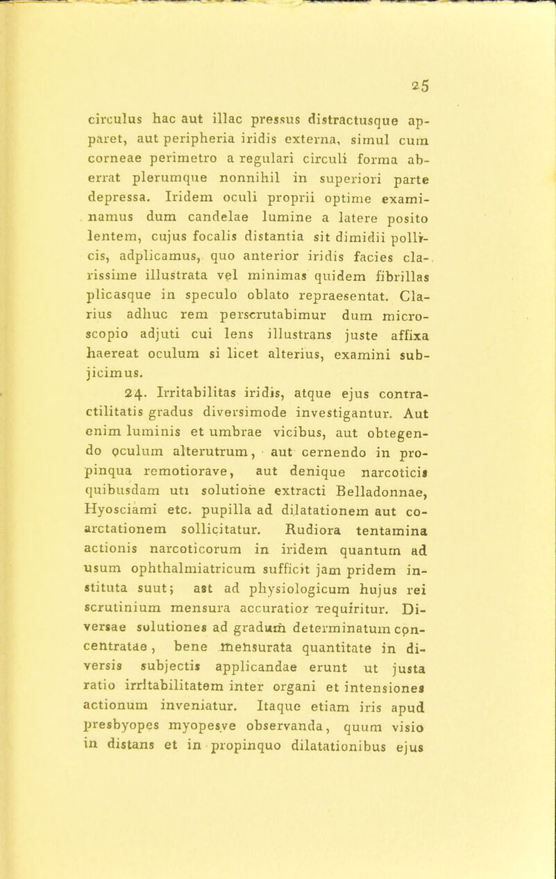 circulus hac aut illac pressus distractusque ap- paret, aut peripheria iridis externa, sirnul cum corneae perimetro a regulari circuli forma ab- errat plerumque nonnihil in superiori parte depressa. Iridem oculi proprii optime exami- namus dum candelae lumine a latere posito lentem, cujus focalis distantia sit dimidii polli- cis, adplicamus, quo anterior iridis facies cla-. rissime illustrata vel minimas quidem fibrillas plicasque in speculo oblato repraesentat. Cla- rius adhuc rem perscrutabimur dum micro- scopio adjuti cui lens illustrans juste affixa haereat oculum si licet alterius, examini sub- jicimus. 24. Irritabilitas iridis, atque ejus contra- ctilitatis gradus diversimode investigantur. Aut enim luminis et umbrae vicibus, aut obtegen- do pculum alterutrum, aut cernendo in pro- pinqua remotiorave, aut denique narcotici» quibusdam uti solutiohe extracti Belladonnae, Hyosciami etc. pupilla ad dilatationem aut co- arctationem sollicitatur. Rudiora tentamina actionis narcoticorum in iridem quantum ad usum ophthalmiatricum sufficit jam pridem in- stituta suut; ast ad physiologicum hujus rei scrutinium mensura accuratior xequiritur. Di- versae solutiones ad gradum determinatum cpn- centratae, bene mehsurata quantitate in di- versis subjectis applicandae erunt ut justa ratio irritabilitatem inter organi et intensiones actionum inveniatur. Itaque etiam iris apud presbyopes myopesve observanda, quum visio in distans et in propinquo dilatationibus ejus