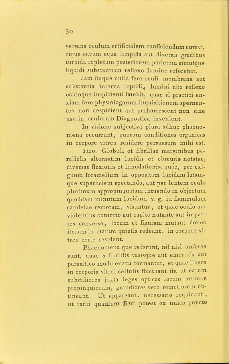 versans oculum artificialem conficiendum curavi, cujus cavum aqua limpida aut diversis gradibus turbida repletum posteriorem parietem.simulque liquidi substantiam reflexo lumine referebat. Jam itaque nulla fere oculi membrana aut substantia- interna liquidi., lumini rite reflexo oculoque inspicienti latebit, quae si practici an- xiam fere physiologorum inquisitionem spernen- tes non despicient aut perhorrescent non sine usu in oculorum Diagnostica invenient. In visione subjeotiva plura adhuc phaeno- mena occurrunt, quorum eonditiones organicas in corpore vitreo residere persuasum. mihi est. imo. Globuli et fibrillae marginibus pa- rallelis alternatim lucidis et obscuris. notatae, diversae flexionis et innodationis, quae, per exi- guum foramellum in oppositam lucidam latam- que superiiciem spectando, aut per lentem oculo plurirnum appropinquatam intuendo in objectum quoddam minutum lucidum v. g. iu flammulam candelae remotam, visuntur , et quae oculo aut violentius contorto aut capite nutante aut in par- tes converso, locum et figUram mutant donec iterumin statum quietis redeant, in corpore vi- treo certe resident. Phaenomena que referunt, nil nisi umbrae sunt, quae a fibrillis vasisque aut emortuis aut parasitico modo enati9 formantur, et quae libere in corporis vitrei cellulis fiuctuant ita ut earum substiliores juxta leges opticas locum retinae propinquiorum, grandiores vero remotiorem ob- tineant. Ut appareant, necessario requiritur , ut radii quarrtuttl I Sfieri potest ex unico puncto