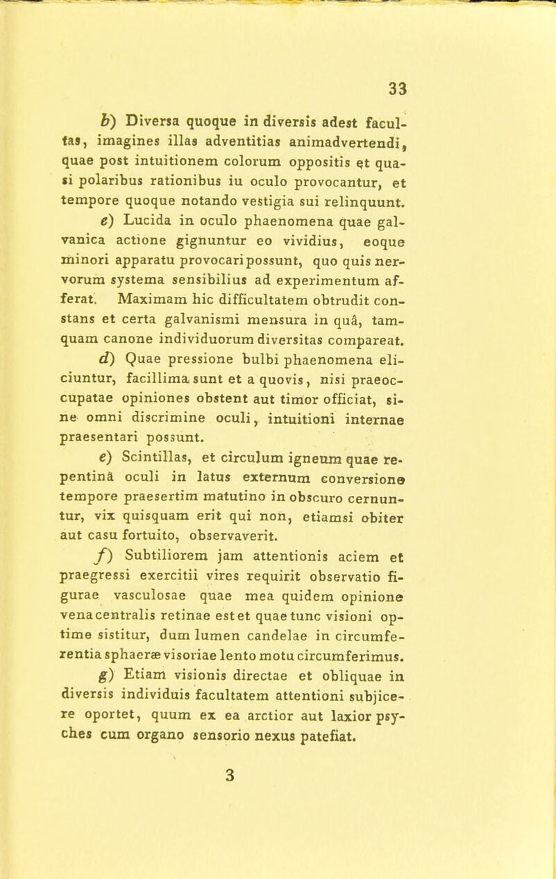 b) Diversa quoque in diversis adest facul- tas, imagines illas adventitias animadvertendi, quae post intuitionem colorum oppositis et qua- si polaribus rationibus iu oculo provocantur, et tempore quoque notando vestigia sui relinquunt. e) Lucida in oculo phaenomena quae gal- vanica actione gignuntur eo vividius, eoque minori apparatu provocaripossunt, quo quis ner- vorum systema sensibilius ad experimentum af- ferat. Maximam hic difficultatem obtrudit con- stans et certa galvanismi mensura in qud, tam- quam canone individuorum diversitas compareat. d) Quae pressione bulbi phaenomena eli- ciuntur, facillima sunt et a quovis, nisi praeoc- cupatae opiniones obstent aut timor officiat, si- ne omni discrimine oculi, intuitioni internae praesentari possunt. e) Scintillas, et circulum igneum quae re- pentina oculi in latus externum conversione? tempore praesertim matutino in obscuro cernun- tur, vix quisquam erit qui non, etiamsi obiter aut casu fortuito, observaverit. f) Subtiliorem jam attentionis aciem et praegressi exercitii vires requirit observatio fi- gurae vasculosae quae mea quidem opinione venacentralis retinae estet quaetunc visioni op- time sistitur, dum lumen candelae in circumfe- rentia sphaerae visoriae lento motu circumferimus. g) Etiam visionis directae et obliquae in diversis individuis facultatem attentioni subjice- re oportet, quum ex ea arctior aut laxior psy- ches cum organo sensorio nexus patefiat. 3