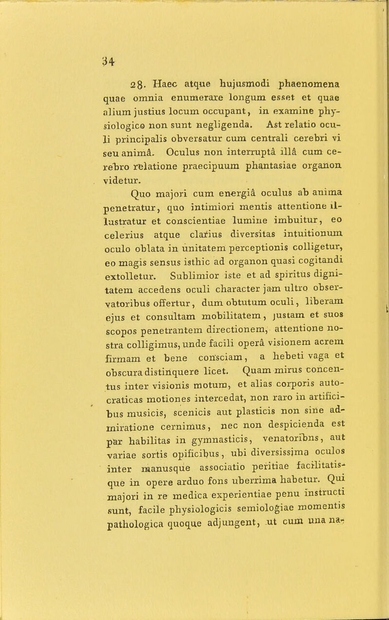 2 8- Haec atque hujusmodi phaenomena quae omnia enumerare longum esset et quae alium justius locum occupant, in examine phy- siologico non sunt negligenda. Ast relatio ocu- li principalis obversatur cum centrali cerebri vi seu anima. Oculus non interrupta illa cum ce- rebro relatione praecipuum phantasiae organon videtur. Quo majori cum enc-rgia oculus ab anima penetratur, quo intimiori mentis attentione il- lustratur et conscientiae lumine imbuitur, eo celerius atque clarm6 diversitas intuitionum oculo oblata in unitatem perceptionis colligetur, eo magis sensus isthic ad organon quasi cogitandi extolletur. Sublimior iste et ad spiritus digni- tatem accedens oculi character jam ultro obser- vatoribus offertur, dum obtutum oculi, liberam ejus et consultam mobilitatem, justam et suos scopos penetrantem directionem, attentione no- stra colligimusjunde facili opera visionem acrem firmam et bene consciam, a hebeti vaga et obscuradistinquere licet. Quam mirus concen- tus inter visionis motum, et alias corporis auto- craticas motiones intercedat, non raro in artifici- bus musicis, scenicis aut plasticis non sine ad- miratione cernimus, nec non despicienda est par habilitas in gymnasticis, venatoribns, aut variae sortis opificibus, ubi diversissjma oculos inter manusque associatio peritiae facilitatis- que in opere arduo fons uberrima habetur. Qui majori in re medica experientiae penu instructi sunt, facile physiologicis semiologiae momentis pathologica quoque adjungent, ut cum una na-