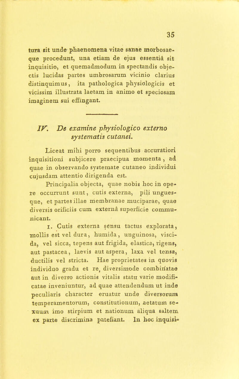 tura sit unde phaenomena vitae sanae morbosae- que procedunt, una etiam de ejus essentia sit inquisitio, et quemadmodum in spectandis obje- ctis lucidas partes umbrosarum vicinio clarius distinquimus, ita pathologica physiologicis et vicissim illustrata laetam in animo et speciosam imaginem sui effingant. IV. De examine physiologico externo systematis cutanei. Liceat mihi porro sequentibus accuratiori inquisitioni subjicere praecipua momenta, ad quae in observando systemate cutaneo individui cujusdam attentio dirigenda est. Principalia objecta, quae nobis hoc in ope- re occurrunt sunt, cutis externa, pili ungues- que, et partes illae rriembranae muciparae, quae diversis orificiis cum externa superficie commu- nicant. I. Cutis externa sensu tactus explorata, mollis est vel dura, humida, unguinosa, visci- da, vel sicca, tepens aut frigida, elastica, rigens, aut pastacea, laevis autaspera, laxa vel tensa, ductilis vel stricta. Hae proprietates in quovia individuo gradu et re, diversimode combiriatae aut in diverso actionis vitalis statu varie modifi- catae inveniuntur, ad quae attendendum ut inde peculiaris character eruatur unde diversorum temperamentorum, constitutionum, aetatum se- xuum imo stirpium et nationum aliqua saltem. ex parte discrimina patefiant. ln hoc inquisi-