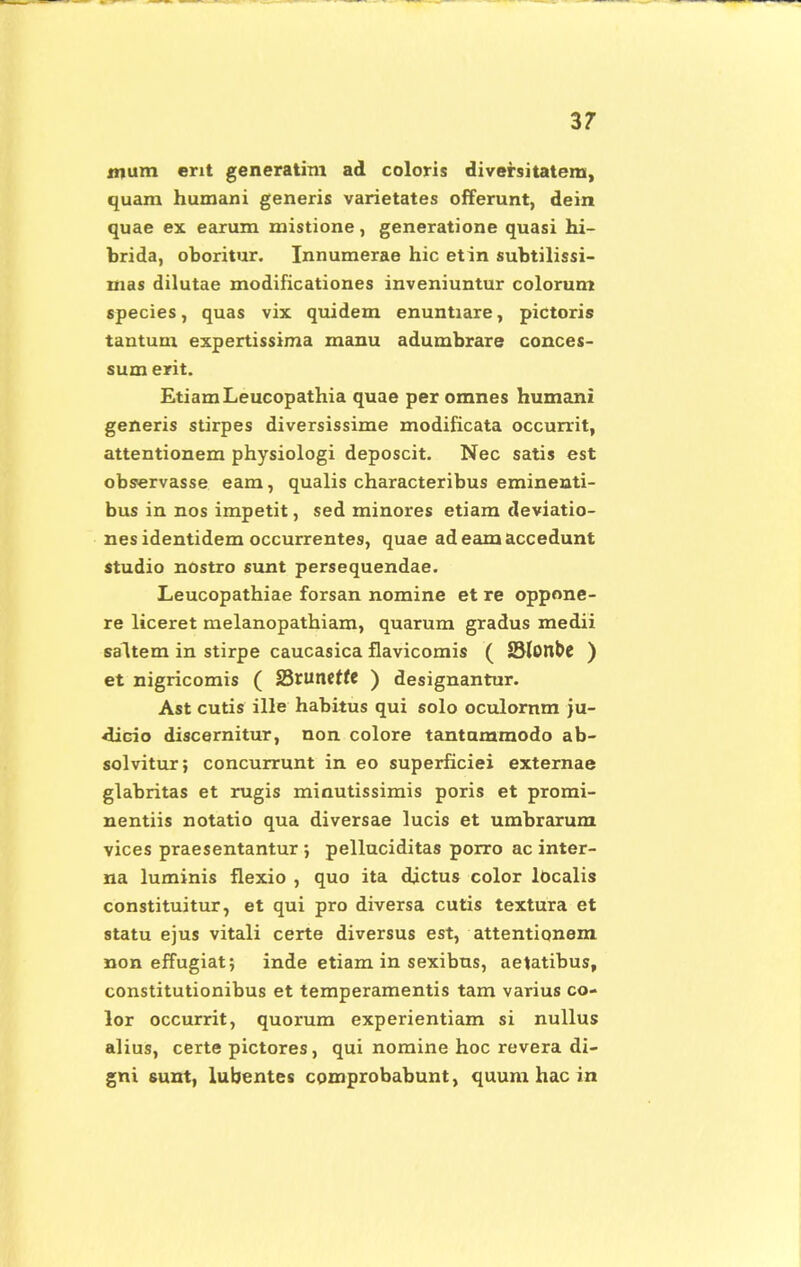 mum ent generatim ad coloris diversitatem, quam humani generis varietates offerunt, dein quae ex earum mistione, generatione quasi hi- brida, oboritur. Innumerae hic etin subtilissi- mas dilutae modificationes inveniuntur colorum species, quas vix quidem enuntiare, pictoris tantum expertissima manu adumbrare conces- sum erit. EtiamLeucopathia quae per omnes humani generis stirpes diversissime modificata occurrit, attentionem physiologi deposcit. Nec satis est observasse eam, qualis characteribus eminenti- bus in nos impetit, sed minores etiam deviatio- nes identidem occurrentes, quae ad eam accedunt studio nostro sunt persequendae. Leucopathiae forsan nomine et re oppone- re liceret melanopathiam, quarum gradus medii saltem in stirpe caucasica flavicomis ( Slonbe ) et nigricomis ( fQtuntttt ) designantur. Ast cutis ille habitus qui solo oculornm ju- •dicio discernitur, non colore tantummodo ab- solvitur; concurrunt in eo superficiei externae glabritas et rugis minutissimis poris et promi- nentiis notatio qua diversae lucis et umbrarum vices praesentantur ; pelluciditas porro ac inter- na luminis flexio , quo ita dictus color lOcalis constituitur, et qui pro diversa cutis textura et statu ejus vitali certe diversus est, attentionem non effugiat; inde etiam in sexibus, aetatibus, constitutionibus et temperamentis tam varius co- lor occurrit, quorum experientiam si nullus alius, certe pictores, qui nomine hoc revera di- gni sunt, lubentes comprobabunt, quum hac in