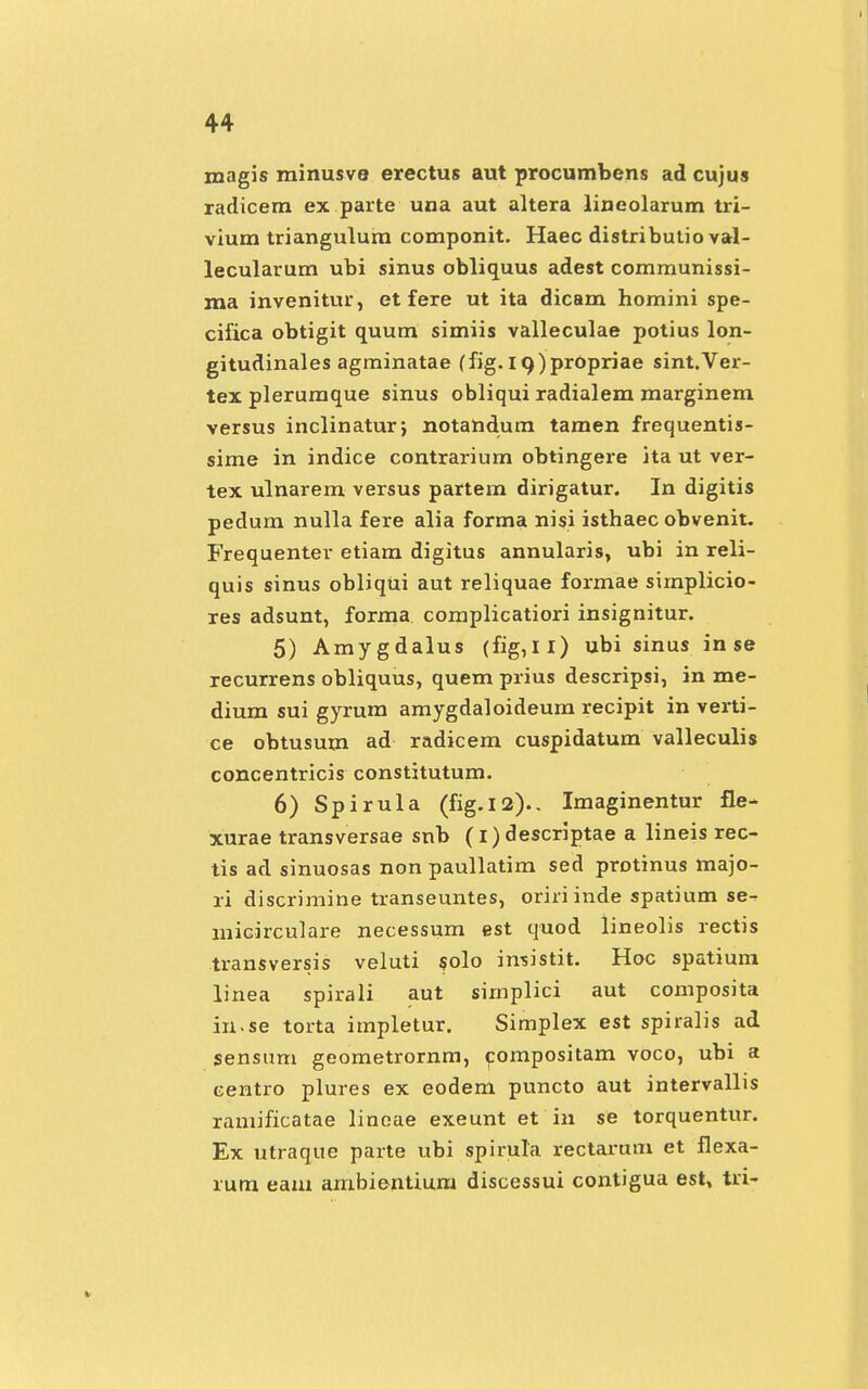 magis minusve erectus aut procumbens ad cujus radicem ex parte una aut altera lineolarum tri- vium triangulum componit. Haec distributio val- lecularum ubi sinus obliquus adest communissi- ma invenitur, et fere ut ita dicam homini spe- cifica obtigit quum simiis valleculae potius lon- gitudinales agminatae (fig. I9)pr0priae sint.Ver- tex plerumque sinus obliqui radialem marginem versus inclinatur; notandum tamen frequentis- sime in indice contrarium obtingere ita ut ver- tex ulnarem versus partem dirigatur. In digitis pedum nulla fere alia forma nisi isthaec obvenit. Frequenter etiam digitus annularis, ubi in reli- quis sinus obliqui aut reliquae formae sirnplicio- res adsunt, forma complicatiori insignitur. 5) Amygdalus (fig,ll) ubi sinus in se recurrens obliquus, quem prius descripsi, in me- dium sui gyrum amygdaloideum recipit in verti- ce obtusum ad radicem cuspidatum valleculis concentricis constitutum. 6) Spirula (fig.12).. Imaginentur fle- xurae transversae snb (i) descriptae a lineis rec- tis ad sinuosas non paullatim sed protinus majo- ri discrimine transeuntes, oriri inde spatium se^ micirculare necessum est quod lineolis rectis transversis veluti solo imistit. Hoc spatium linea spirali aut sirnplici aut composita in.se torta itnpletur. Simplex est spiralis ad sensum geometrornm, compositam voco, ubi a centro plures ex eodem puncto aut intervallis ramificatae linoae exeunt et in se torquentur. Ex utraque parte ubi spirula rectarum et flexa- rura eam ambientium discessui contigua est, tri-