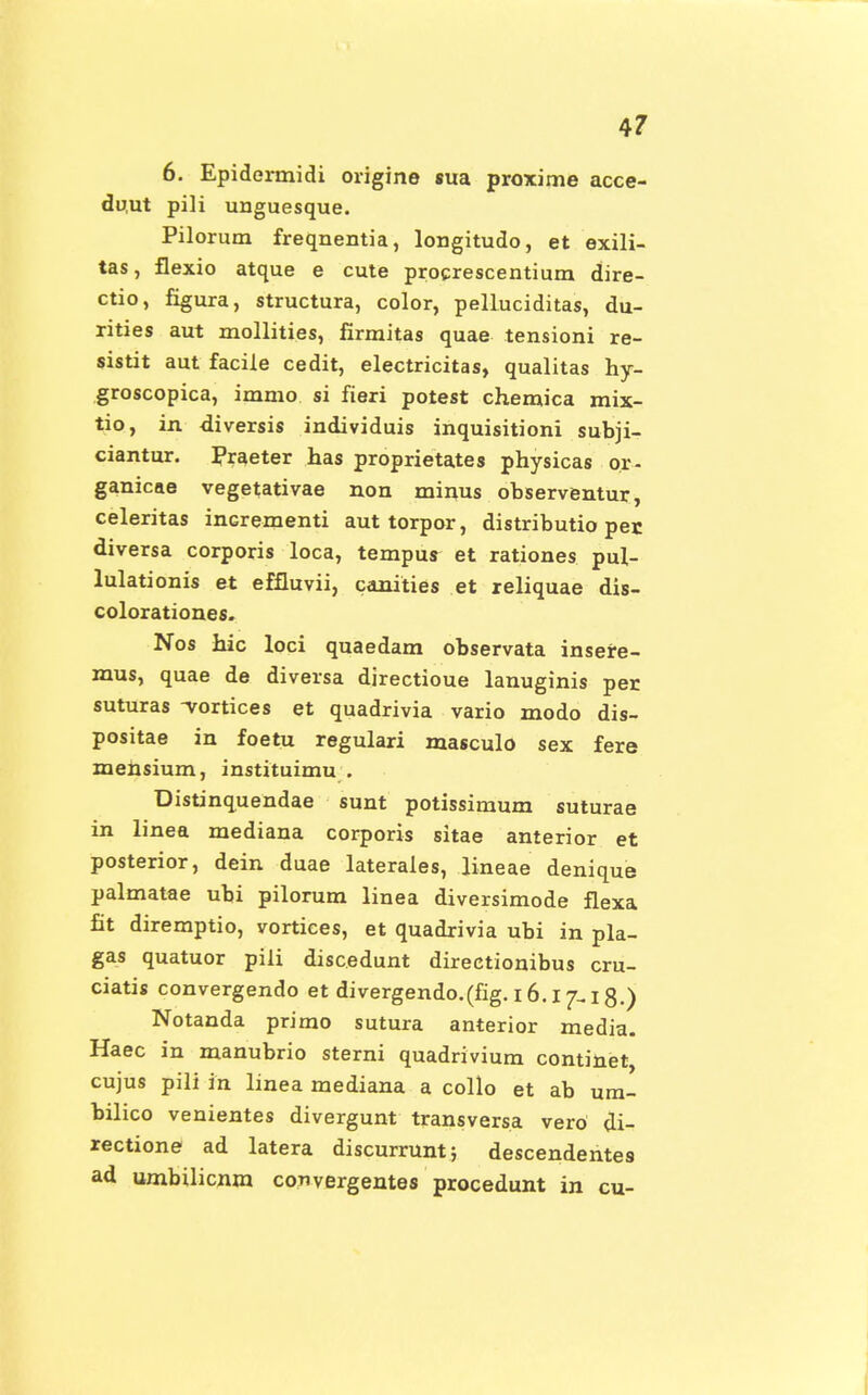 6. Epidermidi origine sua proxime acce- duut pili unguesque. Pilormn freqnentia, longitudo, et exili- tas, flexio atque e cute procrescentium dire- ctio, figura, structura, color, pelluciditas, du- rities aut mollities, firmitas quae tensioni re- sistit aut facile cedit, electricitas, qualitas hy- groscopica, immo si fieri potest chemica mix- tio, in diversis individuis inquisitioni subji- ciantur. Praeter has proprietates physicas or- ganicae vegetativae non minus observentur, celeritas incrementi aut torpor, distributio per. diversa corporis loca, tempus et rationes pul- lulationis et effluvii, canities et reliquae dis- colorationes. Nos hic loci quaedam observata insere- mus, quae de diversa directioue lanuginis per suturas -vortices et quadrivia vario modo dis- positae in foetu regulari masculo sex fere mehsium, instituimu . Distinquendae sunt potissimum suturae in linea mediana corporis sitae anterior et posterior, dein duae laterales, lineae denique palmatae ubi pilorum linea diversimode flexa fit diremptio, vortices, et quadrivia ubi in pla- gas quatuor piii discedunt directionibus cru- ciatis convergendo et divergendo.(fig. 16. i 18.) Notanda primo sutura anterior media. Haec in manubrio sterni quadrivium continet, cujus pili in linea mediana a collo et ab um- bilico venientes divergunt transversa vero di- rectione ad latera discurrunt; descendentes ad umbilicnm convergentes procedunt in cu-