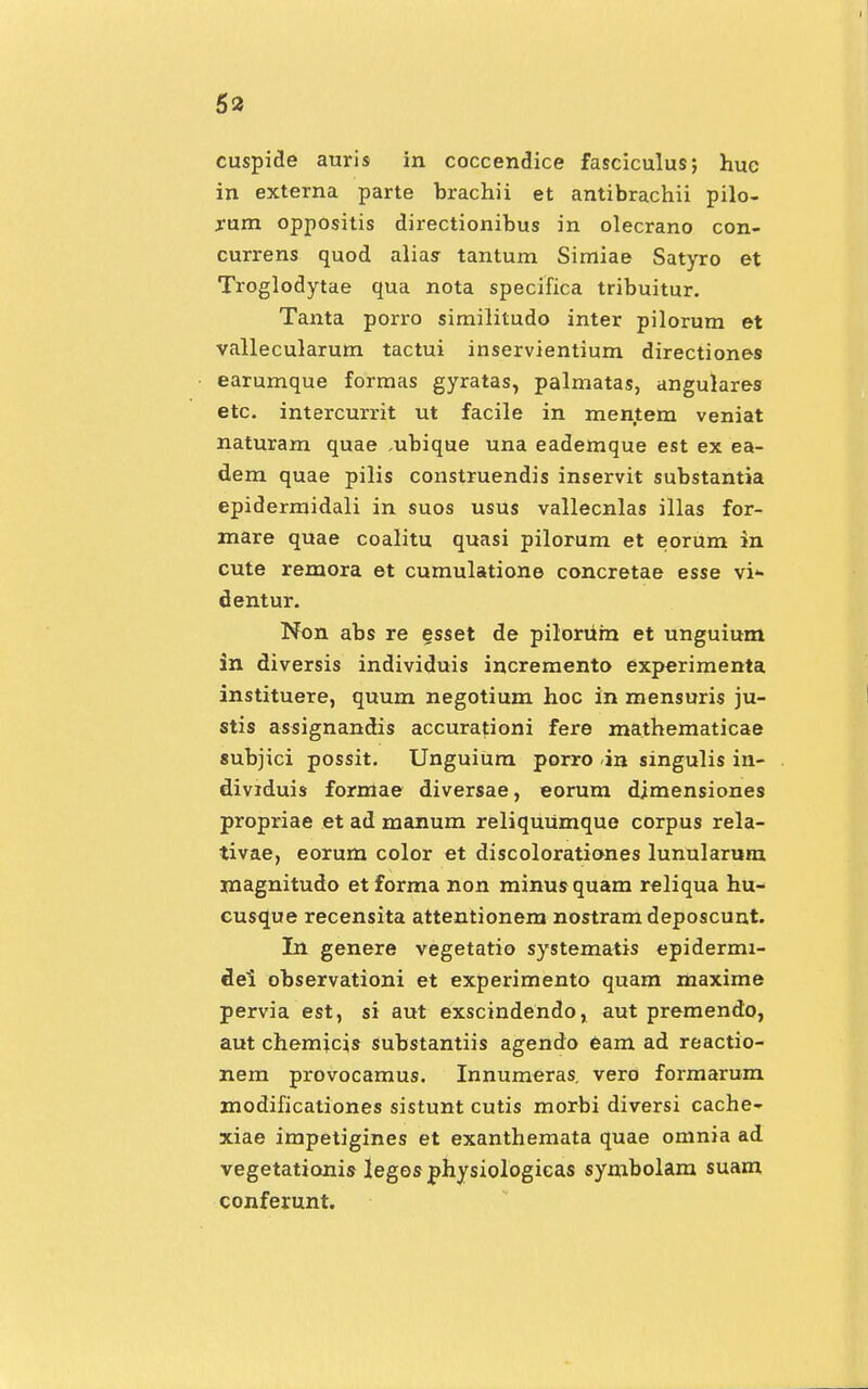 cuspide auris in coccendice fasciculus; huc in externa parte brachii et antibrachii pilo- rum oppositis directionibus in olecrano con- currens quod alias tantum Simiae Satyro et Troglodytae qua nota specifica tribuitur. Tanta porro similitudo inter pilorum et vallecularum tactui inservientium directiones earumque formas gyratas, palmatas, angulares etc. intercurrit ut facile in mentem veniat naturam quae ,ubique una eademque est ex ea- dem quae pilis construendis inservit substantia epidermidali in suos usus vallecnlas illas for- mare quae coalitu quasi pilorum et eorum in cute remora et cumulatione concretae esse vi* dentur. Non abs re esset de pilorum et unguium in diversis individuis incremento experimenta instituere, quum negotium hoc in mensuris ju- stis assignandis accurationi fere mathematicae subjici possit. UnguiUm porro <in singulis in- dividuis formae diversae, eorum dimensiones propriae et ad manum reliquUmque corpus rela- tivae, eorum color et discoloratianes lunularum magnitudo etforma non minusquam reliqua hu- cusque recensita attentionem nostram deposcunt. In genere vegetatio systematis epidermi- dei observationi et experimento quam maxime pervia est, si aut exscindendo, aut premendo, aut chemicis substantiis agendo eam ad reactio- nem provocamus. Innumeras. vero formarum modificationes sistunt cutis morbi diversi cache- xiae impetigines et exanthemata quae omnia ad vegetationis leges physiologicas symbolam suam conferunt.