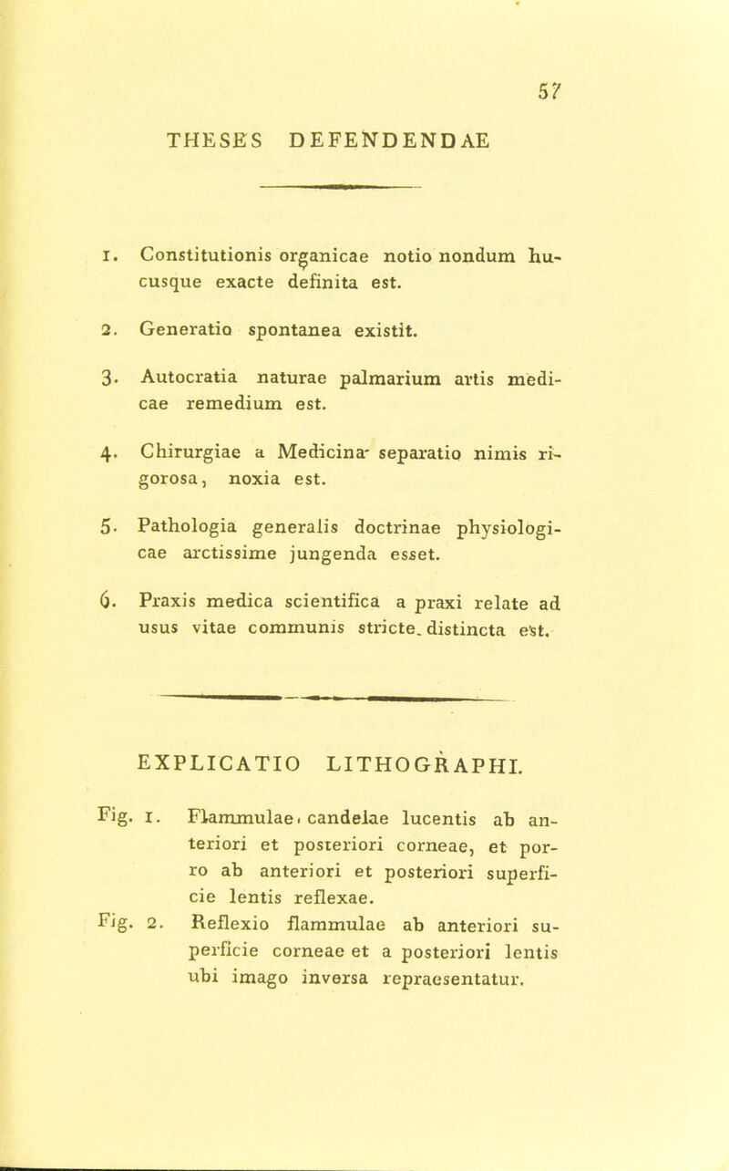 5? THESBS DEFENDENDAE 1. Constitutionis organicae notio nondura hu- cusque exacte definita est. 2. Generatio spontanea existit. 3. Autocratia naturae palmarium artis medi- cae remedium est. 4. Chirurgiae a Medicina- separatio nimis ri- gorosa, noxia est. 5. Pathologia generalis doctrinae physiologi- cae arctissime jungenda esset. 6. Praxis metlica scientifica a praxi relate ad usus vitae communis stricte. distincta est. EXPLICATIO LITHOGRAPHI. Fig. 1. Flammulae. candelae lucentis ab an- teriori et posteriori corneae, et por- ro ab anteriori et posteriori superfi- cie lentis reflexae. Fig. 2. Reflexio flammulae ab anteriori su- perficie corneae et a posteriori lentis ubi imago inversa repraesentatur.