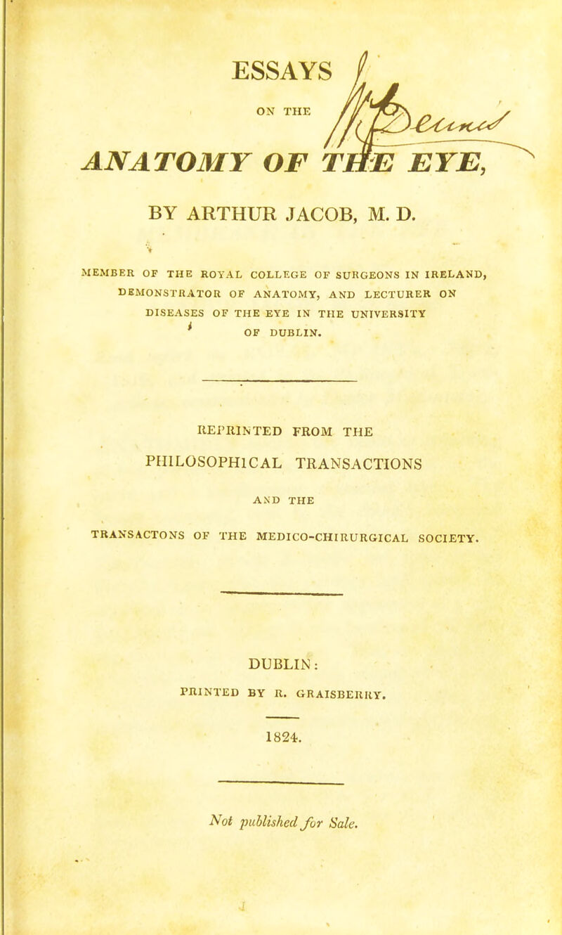 OX THE ESSAYS ANATOMY OF THE EYE, BY ARTHUR JACOB, M. D. MEMBER OF THE ROYAL COLLEGE OF SURGEONS IN IRELAND, DEMONSTRATOR OF ANATOMY, AND LECTURER ON DISEASES OF THE EYE IN THE UNIVERSITY ' OF DUBLIN. REPRINTED FROM THE PHILOSOPHICAL TRANSACTIONS AND THE TRANS ACTONS OF THE MEDICO-CHI RURGICAL SOCIETY. DUBLIN: PRINTED BY R. GRAISBERRY. 1824. Not published fur Sale.