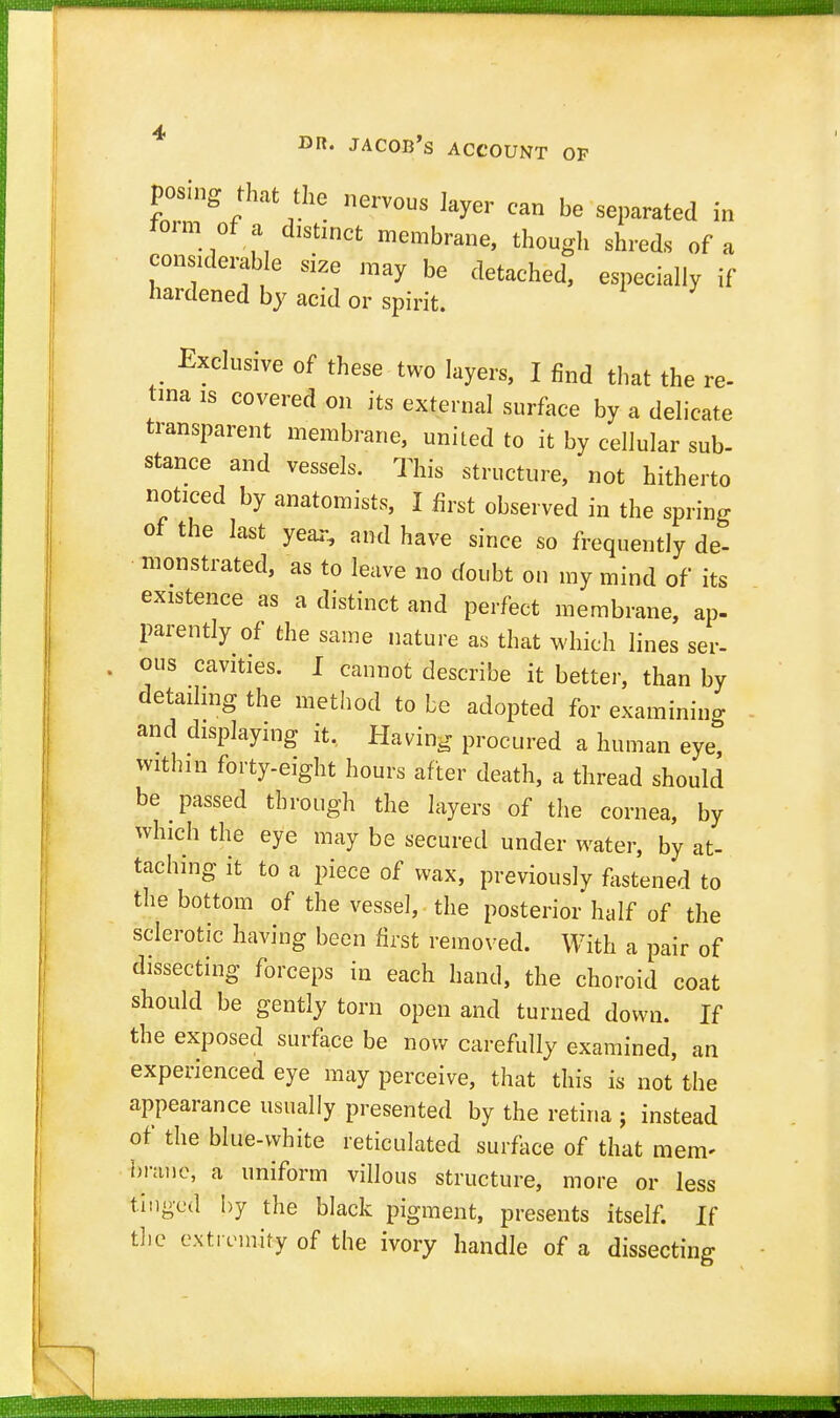 posing that the nervous layer can be separated in form of a dlstincfc membrane> t} shreds o considerable size raay be detached, especially if hardened by acid or spirit. Exclusive of these two layers, I find that the re- Una is covered on its external surface by a delicate transparent membrane, united to it by cellular sub- stance and vessels. This structure, not hitherto noticed by anatomists, I fort observed in the spring of the last year, and have since so frequently de- monstrated, as to leave no doubt on my mind of its existence as a distinct and perfect membrane, ap- parently of the same nature as that which lines ser- ous cavities. I cannot describe it better, than by detailing the method to be adopted for examining and displaying it. Having procured a human eye, within forty-eight hours after death, a thread should be passed through the layers of the cornea, by which the eye may be secured under water, by at- taching it to a piece of wax, previously fastened to the bottom of the vessel, the posterior half of the sclerotic having been first removed. With a pair of dissecting forceps in each hand, the choroid coat should be gently torn open and turned down. If the exposed surface be now carefully examined, an experienced eye may perceive, that this is not the appearance usually presented by the retina ; instead of the blue-white reticulated surface of that mem- brane, a uniform villous structure, more or less tinged by the black pigment, presents itself. If the extremity of the ivory handle of a dissecting