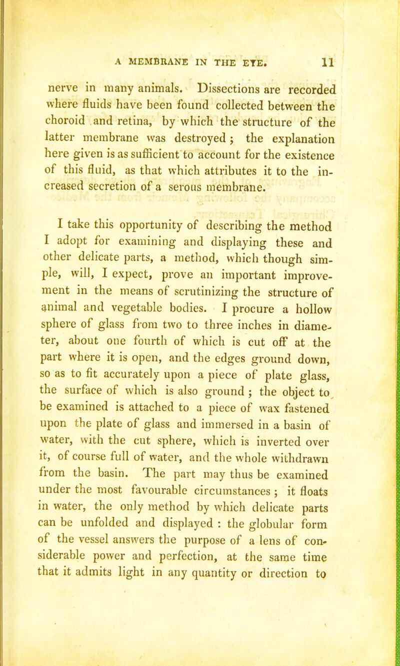 nerve in many animals. Dissections are recorded where fluids have been found collected between the choroid and retina, by which the structure of the latter membrane was destroyed ; the explanation here given is as sufficient to account for the existence of this fluid, as that which attributes it to the in- creased secretion of a serous membrane. I take this opportunity of describing the method I adopt for examining and displaying these and other delicate parts, a method, which though sim- ple, will, I expect, prove an important improve- ment in the means of scrutinizing the structure of animal and vegetable bodies. I procure a hollow sphere of glass from two to three inches in diame- ter, about one fourth of which is cut off at the part where it is open, and the edges ground down, so as to fit accurately upon a piece of plate glass, the surface of which is also ground j the object to, be examined is attached to a piece of wax fastened upon the plate of glass and immersed in a basin of water, with the cut sphere, which is inverted over it, of course full of water, and the whole withdrawn from the basin. The part may thus be examined under the most favourable circumstances ; it floats in water, the only method by which delicate parts can be unfolded and displayed : the globular form of the vessel answers the purpose of a lens of con- siderable power and perfection, at the same time that it admits light in any quantity or direction to