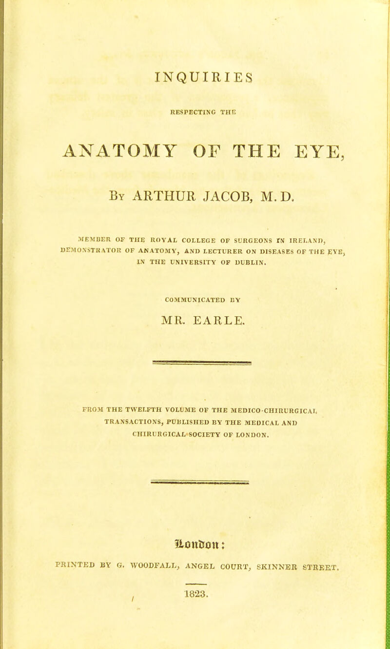 RESPECTING THE ANATOMY OF THE EYE, By ARTHUR JACOB, M. D, MEMBER OF THE ROYAL COLLEGE OF SURGEONS IN IRELAND, DEMONSTRATOR OF ANATOMY, AND LECTURER ON DISEASES OF THE EYE, IN THE UNIVERSITY OF DUBLIN. COMMUNICATED BY MR. EARLE. FROM THE TWELFTH VOLUME OF THE MEDICO-CHIRURGICAL TRANSACTIONS, PUBLISHED BY THE MEDICAL AND CHIRURGICAL SOCIETY OF LONDON. Uontton; PRINTED BY G. WOODFALI^ ANGEL COURT, SKINNER STREET. 1823.