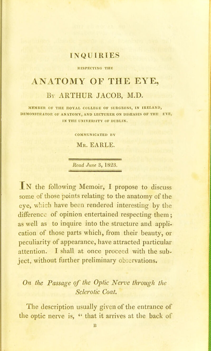 RESPECTING THE ANATOMY OF THE EYE, By ARTHUR JACOB, M.D. MEMBER OF THE ROYAL COLLEGE OF SURGEONS, IN IRELAND, DEMONSTRATOR OF ANATOMY, AND LECTURER ON DISEASES OF THE EYE, IN THE UNIVERSITY OF DUBLIN. COMMUNICATED BY Mr. EARLE. Read June 3, 1823. .En the following Memoir, I propose to discuss some of those points relating to the anatomy of the eye, which have been rendered interesting by the difference of opinion entertained respecting them; as well as to inquire into the structure and appli- cation of those parts which, from their beauty, or peculiarity of appearance, have attracted particular attention. I shall at once proceed with the sub- ject, without further preliminary observations. On the Passage of the Optic Nerve through the Sclerotic Coat. The description usually given of the entrance of the optic nerve is,  that it arrives at the back of B